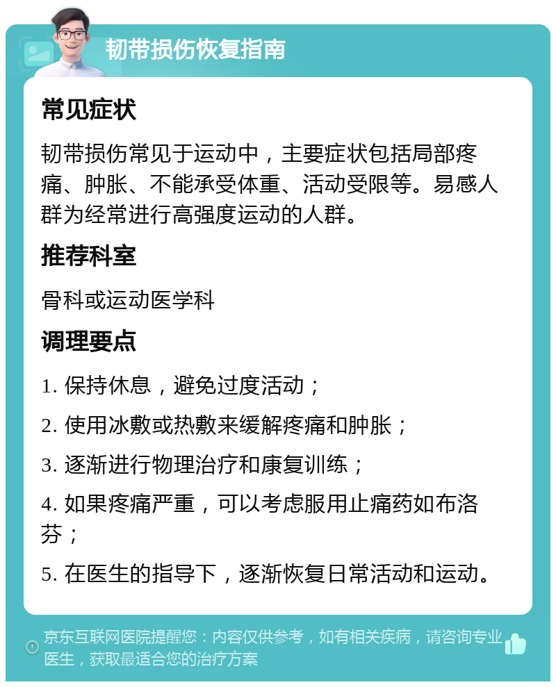 韧带损伤恢复指南 常见症状 韧带损伤常见于运动中，主要症状包括局部疼痛、肿胀、不能承受体重、活动受限等。易感人群为经常进行高强度运动的人群。 推荐科室 骨科或运动医学科 调理要点 1. 保持休息，避免过度活动； 2. 使用冰敷或热敷来缓解疼痛和肿胀； 3. 逐渐进行物理治疗和康复训练； 4. 如果疼痛严重，可以考虑服用止痛药如布洛芬； 5. 在医生的指导下，逐渐恢复日常活动和运动。