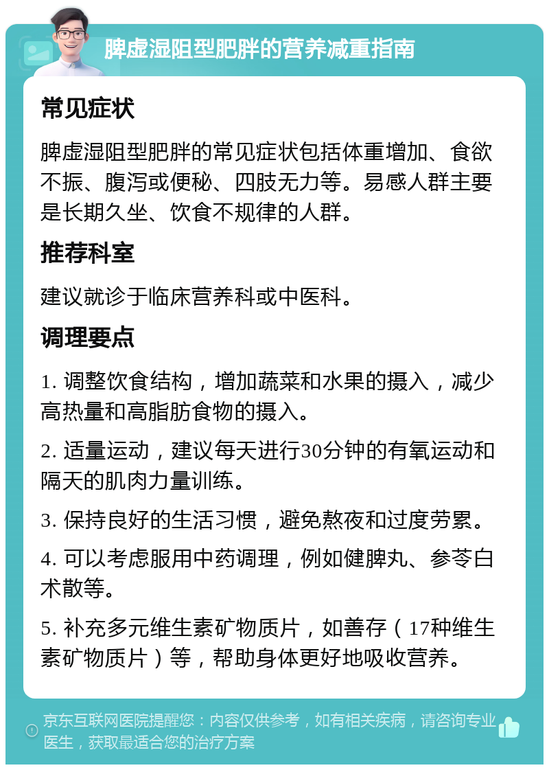 脾虚湿阻型肥胖的营养减重指南 常见症状 脾虚湿阻型肥胖的常见症状包括体重增加、食欲不振、腹泻或便秘、四肢无力等。易感人群主要是长期久坐、饮食不规律的人群。 推荐科室 建议就诊于临床营养科或中医科。 调理要点 1. 调整饮食结构，增加蔬菜和水果的摄入，减少高热量和高脂肪食物的摄入。 2. 适量运动，建议每天进行30分钟的有氧运动和隔天的肌肉力量训练。 3. 保持良好的生活习惯，避免熬夜和过度劳累。 4. 可以考虑服用中药调理，例如健脾丸、参苓白术散等。 5. 补充多元维生素矿物质片，如善存（17种维生素矿物质片）等，帮助身体更好地吸收营养。