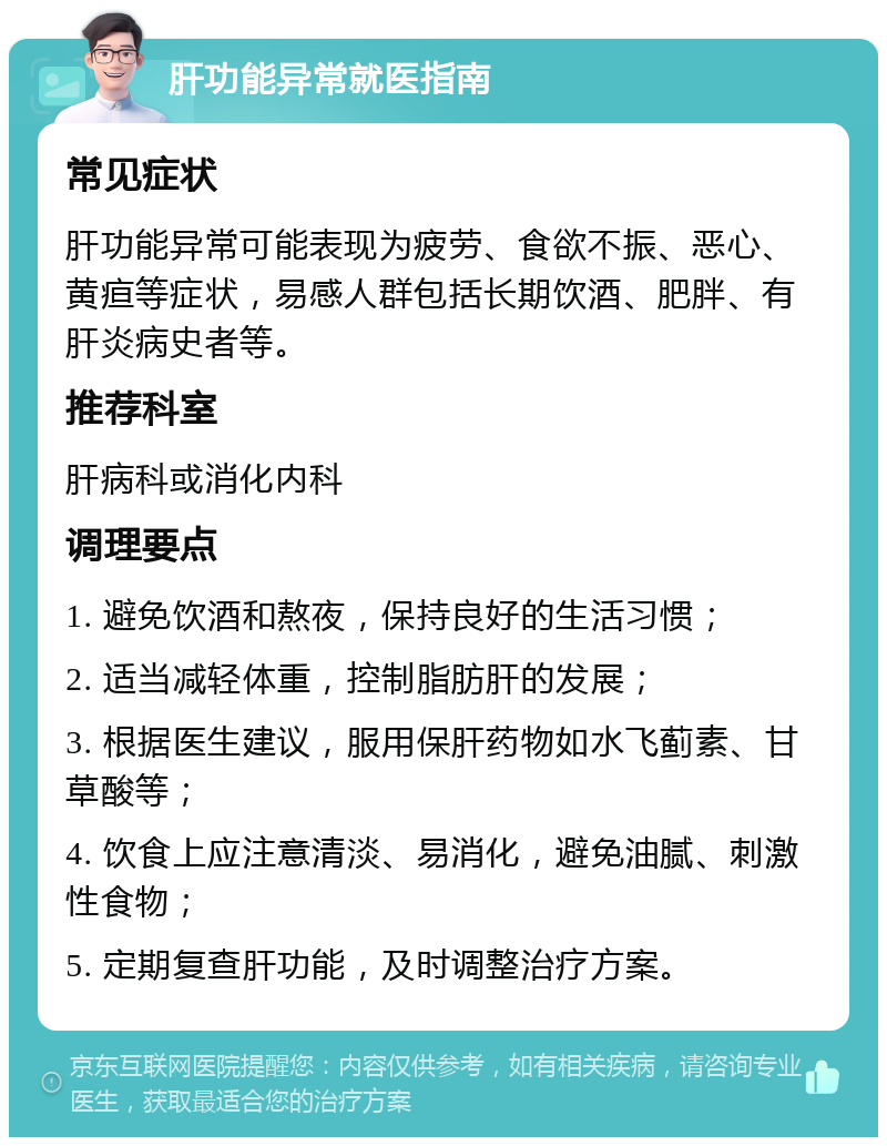 肝功能异常就医指南 常见症状 肝功能异常可能表现为疲劳、食欲不振、恶心、黄疸等症状，易感人群包括长期饮酒、肥胖、有肝炎病史者等。 推荐科室 肝病科或消化内科 调理要点 1. 避免饮酒和熬夜，保持良好的生活习惯； 2. 适当减轻体重，控制脂肪肝的发展； 3. 根据医生建议，服用保肝药物如水飞蓟素、甘草酸等； 4. 饮食上应注意清淡、易消化，避免油腻、刺激性食物； 5. 定期复查肝功能，及时调整治疗方案。