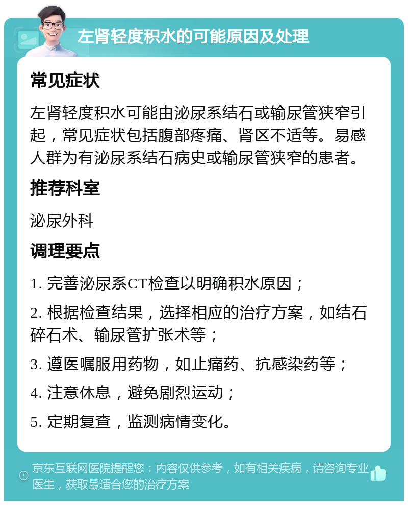 左肾轻度积水的可能原因及处理 常见症状 左肾轻度积水可能由泌尿系结石或输尿管狭窄引起，常见症状包括腹部疼痛、肾区不适等。易感人群为有泌尿系结石病史或输尿管狭窄的患者。 推荐科室 泌尿外科 调理要点 1. 完善泌尿系CT检查以明确积水原因； 2. 根据检查结果，选择相应的治疗方案，如结石碎石术、输尿管扩张术等； 3. 遵医嘱服用药物，如止痛药、抗感染药等； 4. 注意休息，避免剧烈运动； 5. 定期复查，监测病情变化。