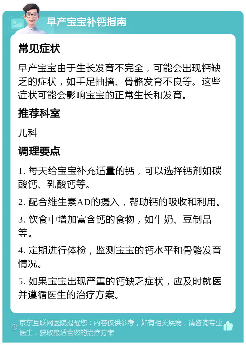 早产宝宝补钙指南 常见症状 早产宝宝由于生长发育不完全，可能会出现钙缺乏的症状，如手足抽搐、骨骼发育不良等。这些症状可能会影响宝宝的正常生长和发育。 推荐科室 儿科 调理要点 1. 每天给宝宝补充适量的钙，可以选择钙剂如碳酸钙、乳酸钙等。 2. 配合维生素AD的摄入，帮助钙的吸收和利用。 3. 饮食中增加富含钙的食物，如牛奶、豆制品等。 4. 定期进行体检，监测宝宝的钙水平和骨骼发育情况。 5. 如果宝宝出现严重的钙缺乏症状，应及时就医并遵循医生的治疗方案。