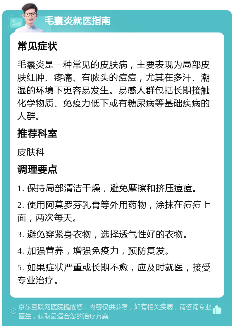 毛囊炎就医指南 常见症状 毛囊炎是一种常见的皮肤病，主要表现为局部皮肤红肿、疼痛、有脓头的痘痘，尤其在多汗、潮湿的环境下更容易发生。易感人群包括长期接触化学物质、免疫力低下或有糖尿病等基础疾病的人群。 推荐科室 皮肤科 调理要点 1. 保持局部清洁干燥，避免摩擦和挤压痘痘。 2. 使用阿莫罗芬乳膏等外用药物，涂抹在痘痘上面，两次每天。 3. 避免穿紧身衣物，选择透气性好的衣物。 4. 加强营养，增强免疫力，预防复发。 5. 如果症状严重或长期不愈，应及时就医，接受专业治疗。