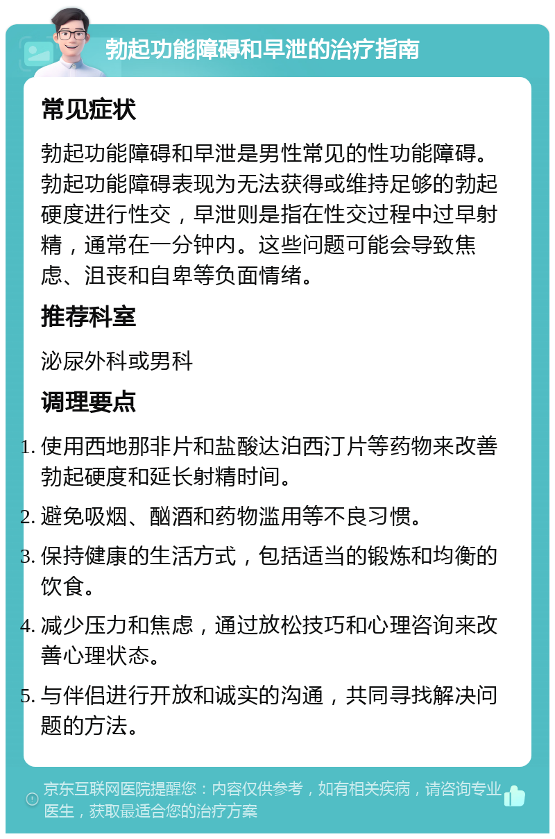 勃起功能障碍和早泄的治疗指南 常见症状 勃起功能障碍和早泄是男性常见的性功能障碍。勃起功能障碍表现为无法获得或维持足够的勃起硬度进行性交，早泄则是指在性交过程中过早射精，通常在一分钟内。这些问题可能会导致焦虑、沮丧和自卑等负面情绪。 推荐科室 泌尿外科或男科 调理要点 使用西地那非片和盐酸达泊西汀片等药物来改善勃起硬度和延长射精时间。 避免吸烟、酗酒和药物滥用等不良习惯。 保持健康的生活方式，包括适当的锻炼和均衡的饮食。 减少压力和焦虑，通过放松技巧和心理咨询来改善心理状态。 与伴侣进行开放和诚实的沟通，共同寻找解决问题的方法。