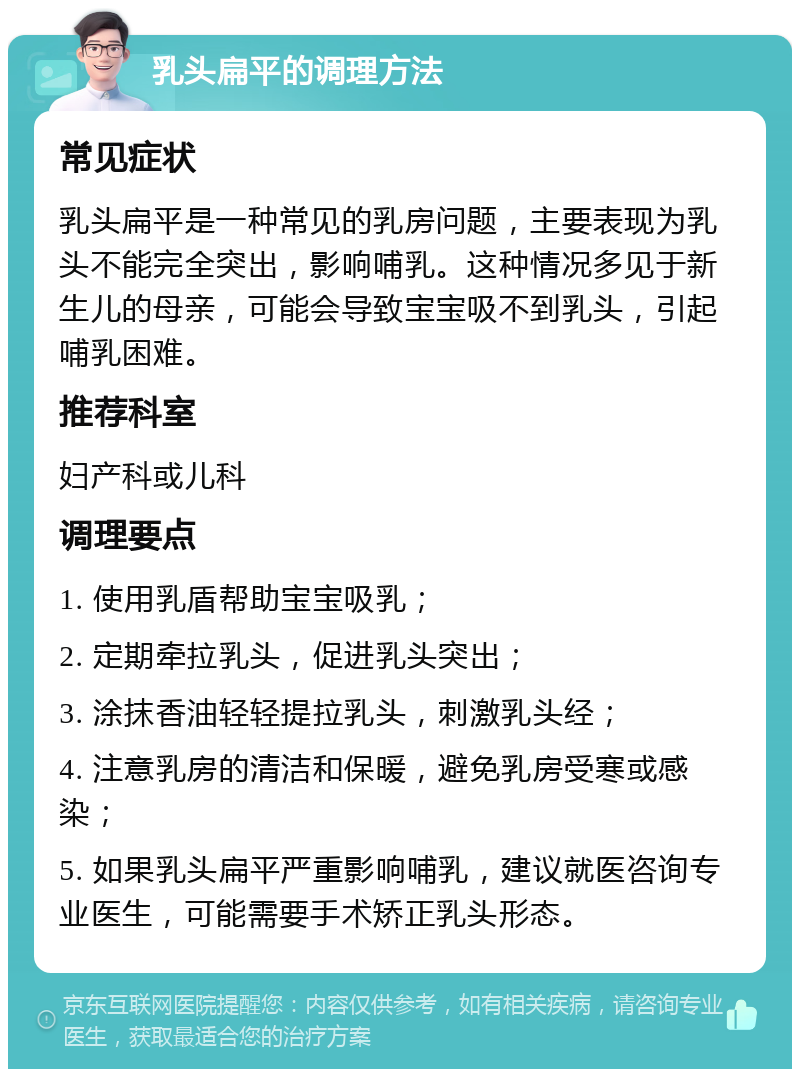 乳头扁平的调理方法 常见症状 乳头扁平是一种常见的乳房问题，主要表现为乳头不能完全突出，影响哺乳。这种情况多见于新生儿的母亲，可能会导致宝宝吸不到乳头，引起哺乳困难。 推荐科室 妇产科或儿科 调理要点 1. 使用乳盾帮助宝宝吸乳； 2. 定期牵拉乳头，促进乳头突出； 3. 涂抹香油轻轻提拉乳头，刺激乳头经； 4. 注意乳房的清洁和保暖，避免乳房受寒或感染； 5. 如果乳头扁平严重影响哺乳，建议就医咨询专业医生，可能需要手术矫正乳头形态。