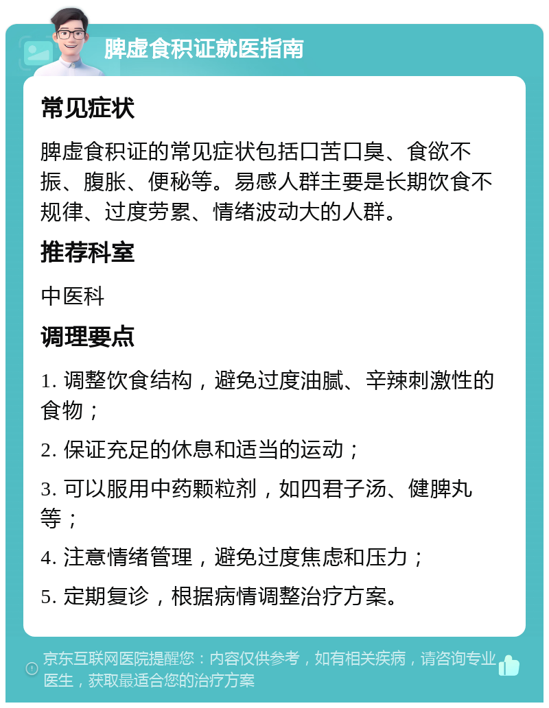 脾虚食积证就医指南 常见症状 脾虚食积证的常见症状包括口苦口臭、食欲不振、腹胀、便秘等。易感人群主要是长期饮食不规律、过度劳累、情绪波动大的人群。 推荐科室 中医科 调理要点 1. 调整饮食结构，避免过度油腻、辛辣刺激性的食物； 2. 保证充足的休息和适当的运动； 3. 可以服用中药颗粒剂，如四君子汤、健脾丸等； 4. 注意情绪管理，避免过度焦虑和压力； 5. 定期复诊，根据病情调整治疗方案。