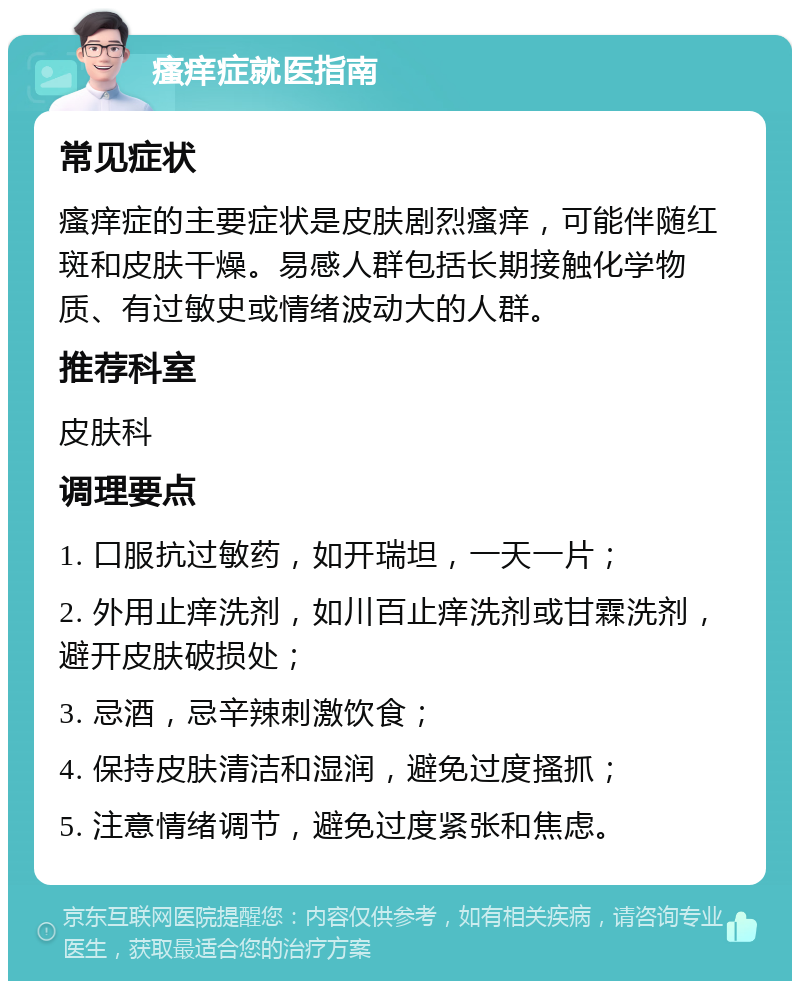 瘙痒症就医指南 常见症状 瘙痒症的主要症状是皮肤剧烈瘙痒，可能伴随红斑和皮肤干燥。易感人群包括长期接触化学物质、有过敏史或情绪波动大的人群。 推荐科室 皮肤科 调理要点 1. 口服抗过敏药，如开瑞坦，一天一片； 2. 外用止痒洗剂，如川百止痒洗剂或甘霖洗剂，避开皮肤破损处； 3. 忌酒，忌辛辣刺激饮食； 4. 保持皮肤清洁和湿润，避免过度搔抓； 5. 注意情绪调节，避免过度紧张和焦虑。