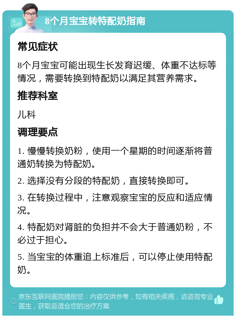 8个月宝宝转特配奶指南 常见症状 8个月宝宝可能出现生长发育迟缓、体重不达标等情况，需要转换到特配奶以满足其营养需求。 推荐科室 儿科 调理要点 1. 慢慢转换奶粉，使用一个星期的时间逐渐将普通奶转换为特配奶。 2. 选择没有分段的特配奶，直接转换即可。 3. 在转换过程中，注意观察宝宝的反应和适应情况。 4. 特配奶对肾脏的负担并不会大于普通奶粉，不必过于担心。 5. 当宝宝的体重追上标准后，可以停止使用特配奶。