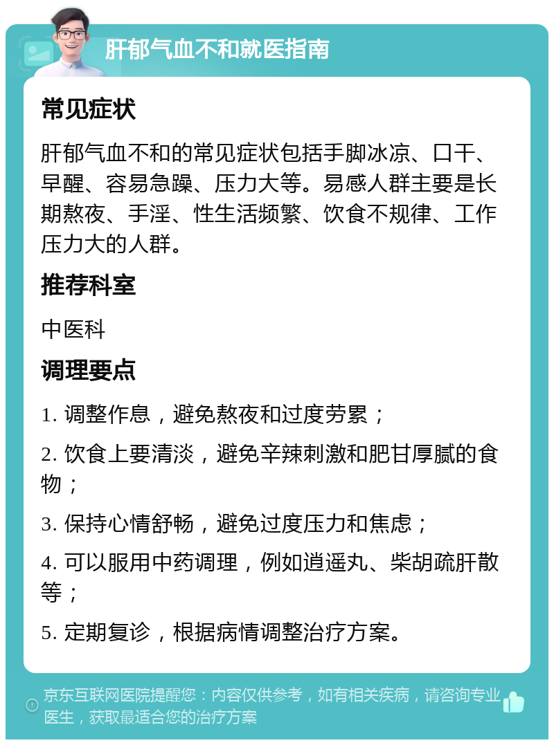 肝郁气血不和就医指南 常见症状 肝郁气血不和的常见症状包括手脚冰凉、口干、早醒、容易急躁、压力大等。易感人群主要是长期熬夜、手淫、性生活频繁、饮食不规律、工作压力大的人群。 推荐科室 中医科 调理要点 1. 调整作息，避免熬夜和过度劳累； 2. 饮食上要清淡，避免辛辣刺激和肥甘厚腻的食物； 3. 保持心情舒畅，避免过度压力和焦虑； 4. 可以服用中药调理，例如逍遥丸、柴胡疏肝散等； 5. 定期复诊，根据病情调整治疗方案。