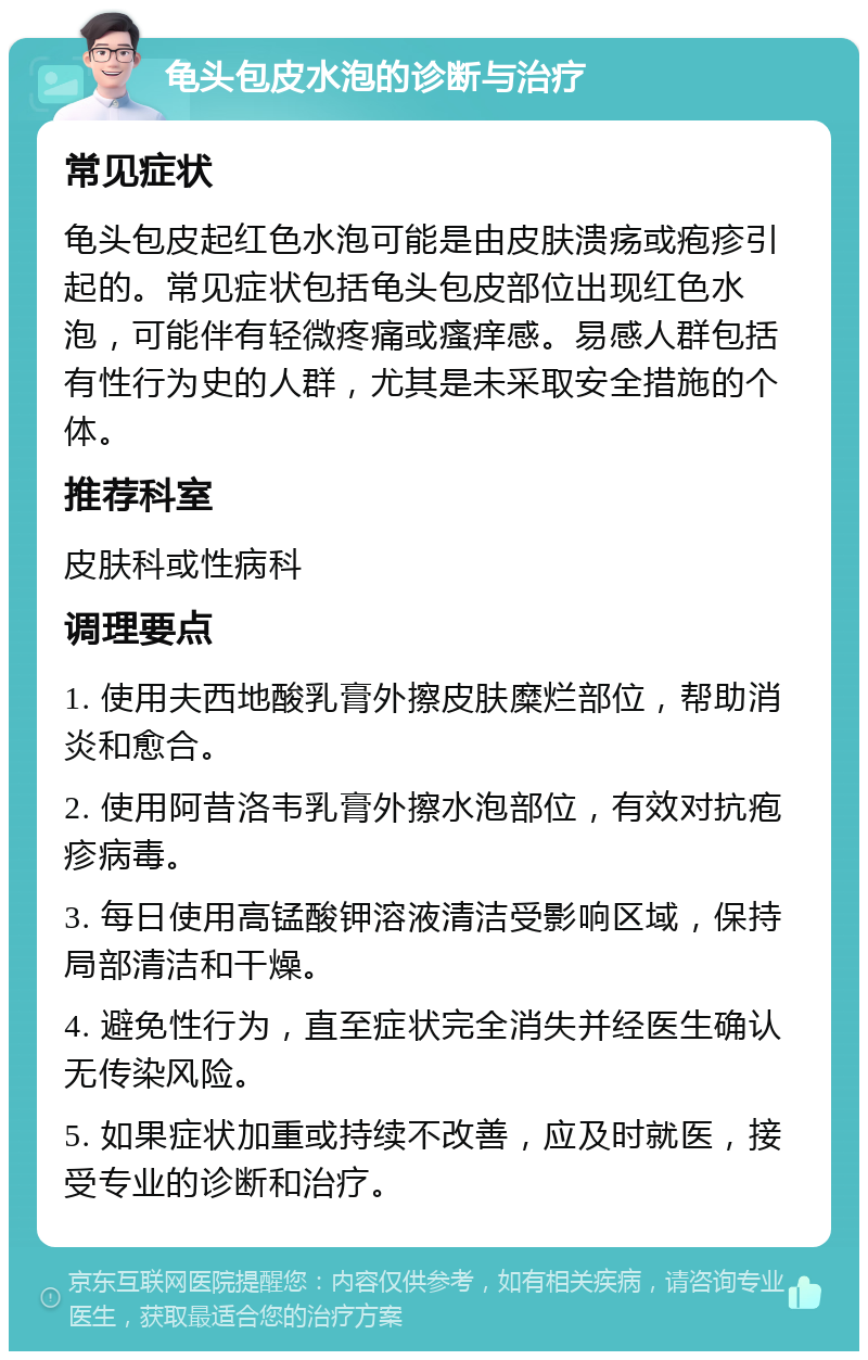 龟头包皮水泡的诊断与治疗 常见症状 龟头包皮起红色水泡可能是由皮肤溃疡或疱疹引起的。常见症状包括龟头包皮部位出现红色水泡，可能伴有轻微疼痛或瘙痒感。易感人群包括有性行为史的人群，尤其是未采取安全措施的个体。 推荐科室 皮肤科或性病科 调理要点 1. 使用夫西地酸乳膏外擦皮肤糜烂部位，帮助消炎和愈合。 2. 使用阿昔洛韦乳膏外擦水泡部位，有效对抗疱疹病毒。 3. 每日使用高锰酸钾溶液清洁受影响区域，保持局部清洁和干燥。 4. 避免性行为，直至症状完全消失并经医生确认无传染风险。 5. 如果症状加重或持续不改善，应及时就医，接受专业的诊断和治疗。