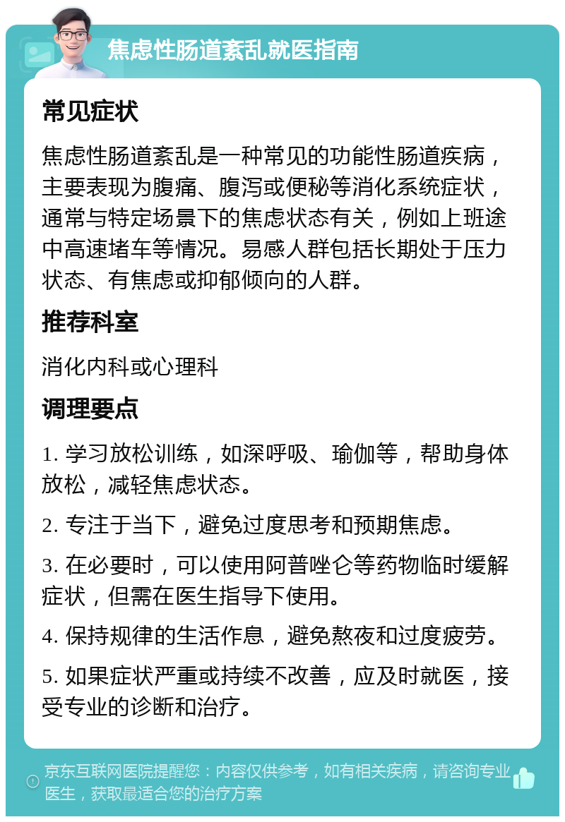 焦虑性肠道紊乱就医指南 常见症状 焦虑性肠道紊乱是一种常见的功能性肠道疾病，主要表现为腹痛、腹泻或便秘等消化系统症状，通常与特定场景下的焦虑状态有关，例如上班途中高速堵车等情况。易感人群包括长期处于压力状态、有焦虑或抑郁倾向的人群。 推荐科室 消化内科或心理科 调理要点 1. 学习放松训练，如深呼吸、瑜伽等，帮助身体放松，减轻焦虑状态。 2. 专注于当下，避免过度思考和预期焦虑。 3. 在必要时，可以使用阿普唑仑等药物临时缓解症状，但需在医生指导下使用。 4. 保持规律的生活作息，避免熬夜和过度疲劳。 5. 如果症状严重或持续不改善，应及时就医，接受专业的诊断和治疗。