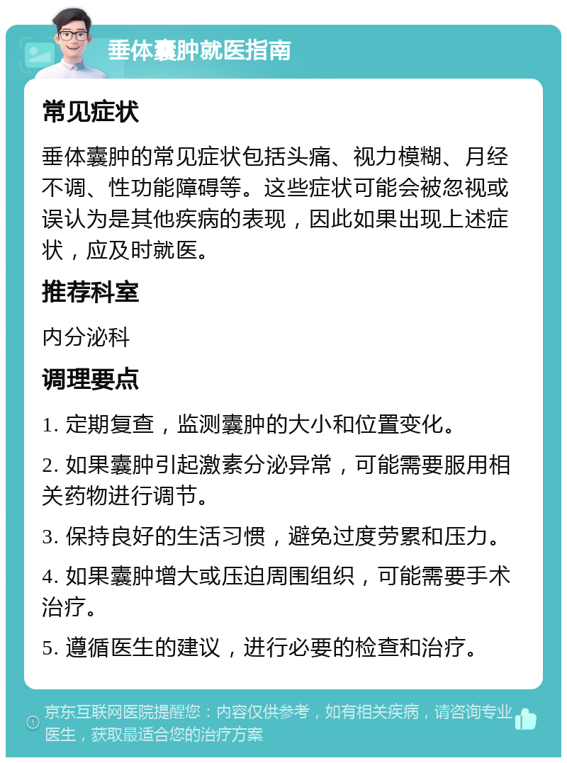 垂体囊肿就医指南 常见症状 垂体囊肿的常见症状包括头痛、视力模糊、月经不调、性功能障碍等。这些症状可能会被忽视或误认为是其他疾病的表现，因此如果出现上述症状，应及时就医。 推荐科室 内分泌科 调理要点 1. 定期复查，监测囊肿的大小和位置变化。 2. 如果囊肿引起激素分泌异常，可能需要服用相关药物进行调节。 3. 保持良好的生活习惯，避免过度劳累和压力。 4. 如果囊肿增大或压迫周围组织，可能需要手术治疗。 5. 遵循医生的建议，进行必要的检查和治疗。