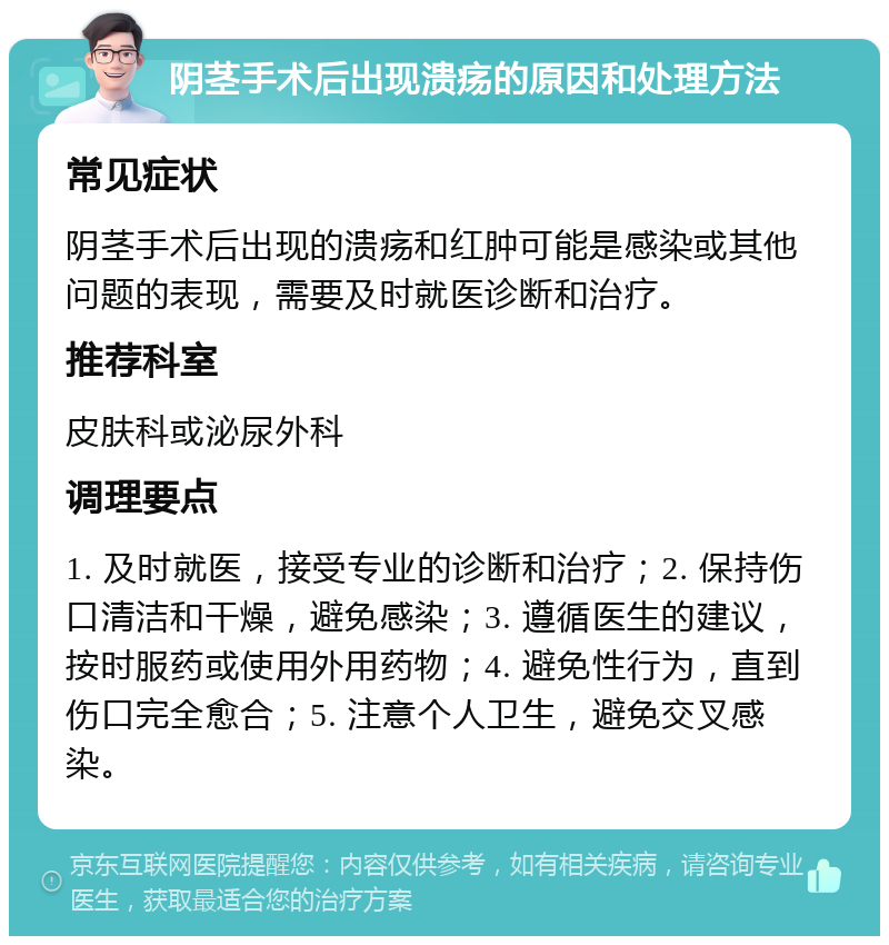 阴茎手术后出现溃疡的原因和处理方法 常见症状 阴茎手术后出现的溃疡和红肿可能是感染或其他问题的表现，需要及时就医诊断和治疗。 推荐科室 皮肤科或泌尿外科 调理要点 1. 及时就医，接受专业的诊断和治疗；2. 保持伤口清洁和干燥，避免感染；3. 遵循医生的建议，按时服药或使用外用药物；4. 避免性行为，直到伤口完全愈合；5. 注意个人卫生，避免交叉感染。