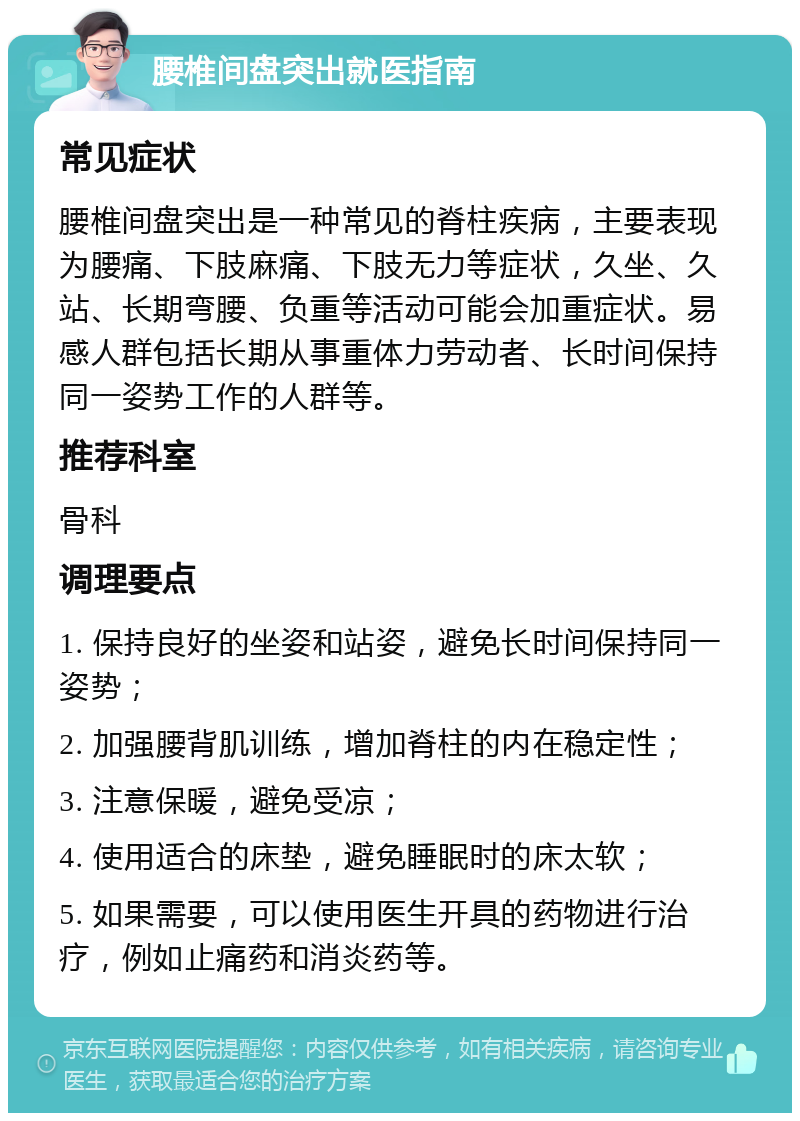 腰椎间盘突出就医指南 常见症状 腰椎间盘突出是一种常见的脊柱疾病，主要表现为腰痛、下肢麻痛、下肢无力等症状，久坐、久站、长期弯腰、负重等活动可能会加重症状。易感人群包括长期从事重体力劳动者、长时间保持同一姿势工作的人群等。 推荐科室 骨科 调理要点 1. 保持良好的坐姿和站姿，避免长时间保持同一姿势； 2. 加强腰背肌训练，增加脊柱的内在稳定性； 3. 注意保暖，避免受凉； 4. 使用适合的床垫，避免睡眠时的床太软； 5. 如果需要，可以使用医生开具的药物进行治疗，例如止痛药和消炎药等。