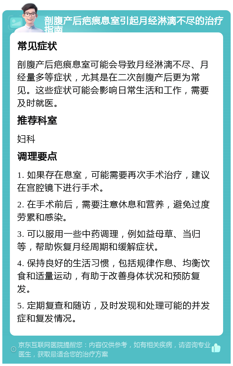 剖腹产后疤痕息室引起月经淋漓不尽的治疗指南 常见症状 剖腹产后疤痕息室可能会导致月经淋漓不尽、月经量多等症状，尤其是在二次剖腹产后更为常见。这些症状可能会影响日常生活和工作，需要及时就医。 推荐科室 妇科 调理要点 1. 如果存在息室，可能需要再次手术治疗，建议在宫腔镜下进行手术。 2. 在手术前后，需要注意休息和营养，避免过度劳累和感染。 3. 可以服用一些中药调理，例如益母草、当归等，帮助恢复月经周期和缓解症状。 4. 保持良好的生活习惯，包括规律作息、均衡饮食和适量运动，有助于改善身体状况和预防复发。 5. 定期复查和随访，及时发现和处理可能的并发症和复发情况。