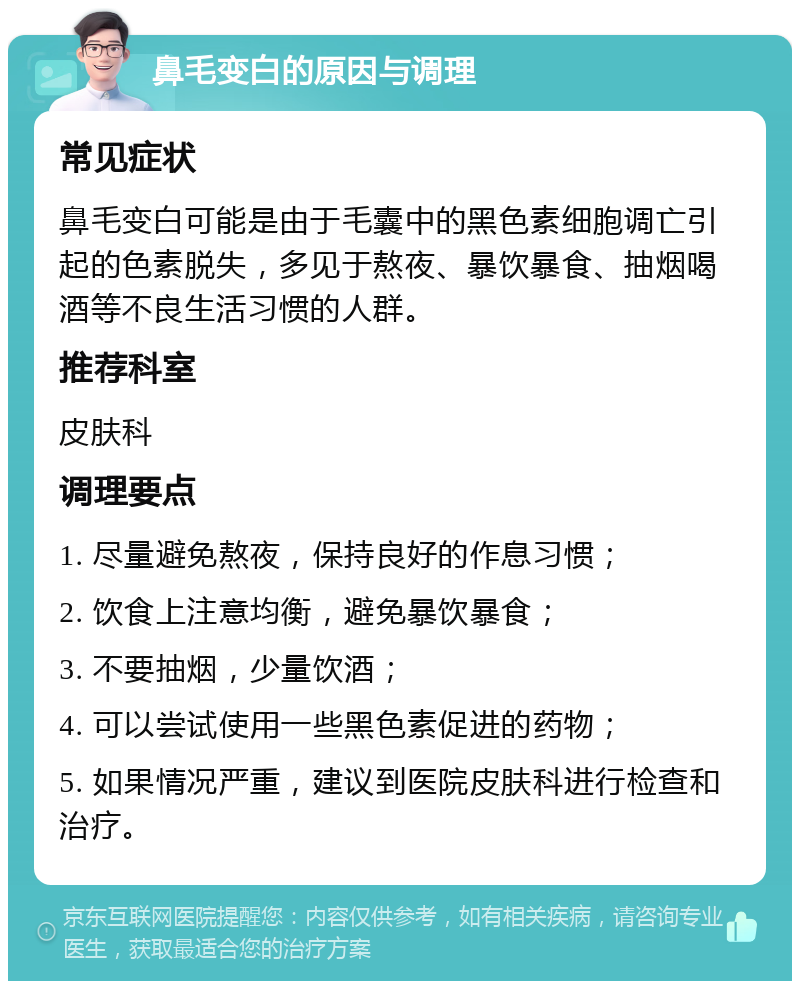 鼻毛变白的原因与调理 常见症状 鼻毛变白可能是由于毛囊中的黑色素细胞调亡引起的色素脱失，多见于熬夜、暴饮暴食、抽烟喝酒等不良生活习惯的人群。 推荐科室 皮肤科 调理要点 1. 尽量避免熬夜，保持良好的作息习惯； 2. 饮食上注意均衡，避免暴饮暴食； 3. 不要抽烟，少量饮酒； 4. 可以尝试使用一些黑色素促进的药物； 5. 如果情况严重，建议到医院皮肤科进行检查和治疗。