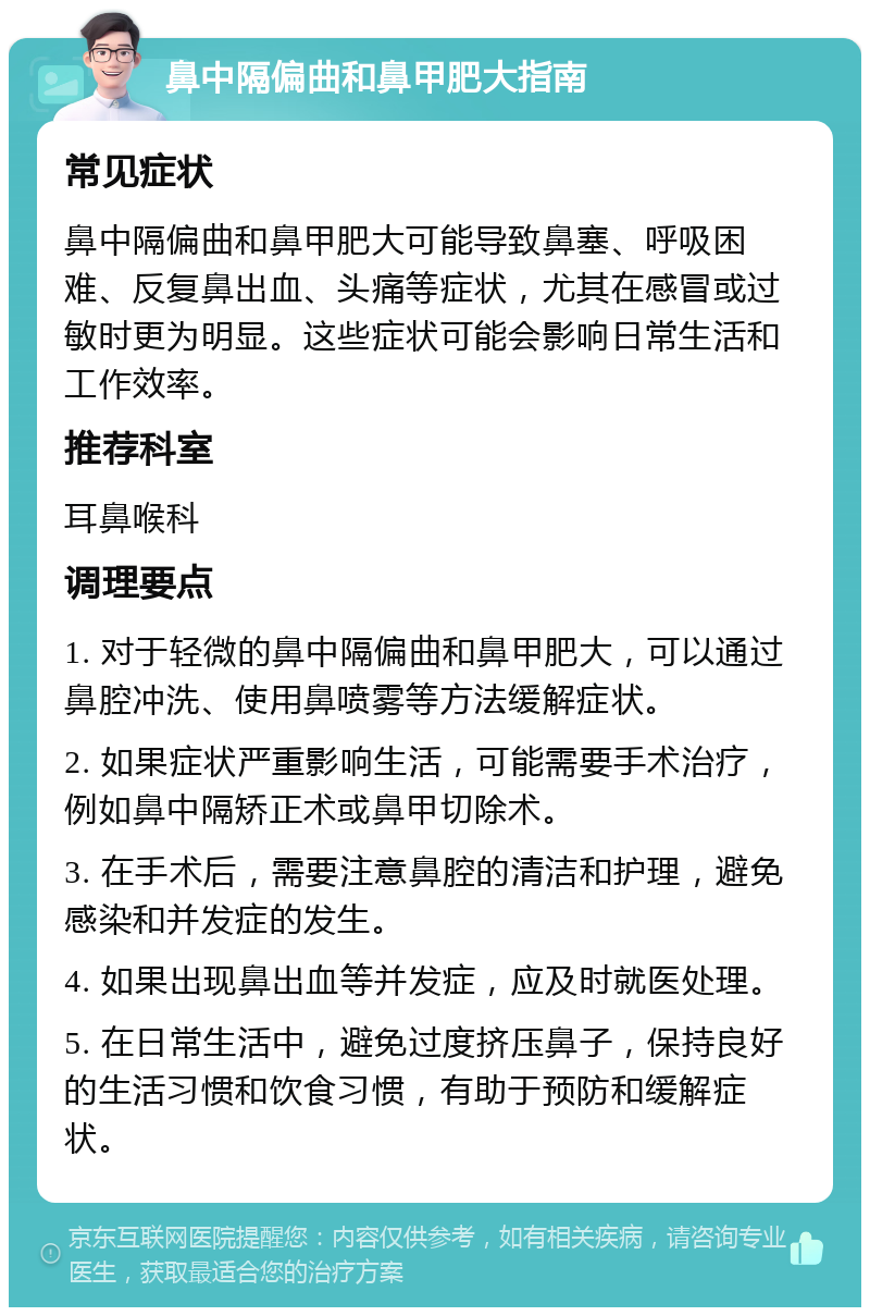 鼻中隔偏曲和鼻甲肥大指南 常见症状 鼻中隔偏曲和鼻甲肥大可能导致鼻塞、呼吸困难、反复鼻出血、头痛等症状，尤其在感冒或过敏时更为明显。这些症状可能会影响日常生活和工作效率。 推荐科室 耳鼻喉科 调理要点 1. 对于轻微的鼻中隔偏曲和鼻甲肥大，可以通过鼻腔冲洗、使用鼻喷雾等方法缓解症状。 2. 如果症状严重影响生活，可能需要手术治疗，例如鼻中隔矫正术或鼻甲切除术。 3. 在手术后，需要注意鼻腔的清洁和护理，避免感染和并发症的发生。 4. 如果出现鼻出血等并发症，应及时就医处理。 5. 在日常生活中，避免过度挤压鼻子，保持良好的生活习惯和饮食习惯，有助于预防和缓解症状。