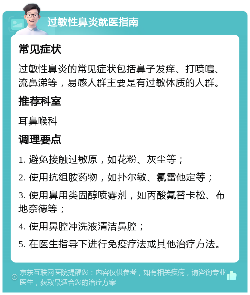 过敏性鼻炎就医指南 常见症状 过敏性鼻炎的常见症状包括鼻子发痒、打喷嚏、流鼻涕等，易感人群主要是有过敏体质的人群。 推荐科室 耳鼻喉科 调理要点 1. 避免接触过敏原，如花粉、灰尘等； 2. 使用抗组胺药物，如扑尔敏、氯雷他定等； 3. 使用鼻用类固醇喷雾剂，如丙酸氟替卡松、布地奈德等； 4. 使用鼻腔冲洗液清洁鼻腔； 5. 在医生指导下进行免疫疗法或其他治疗方法。