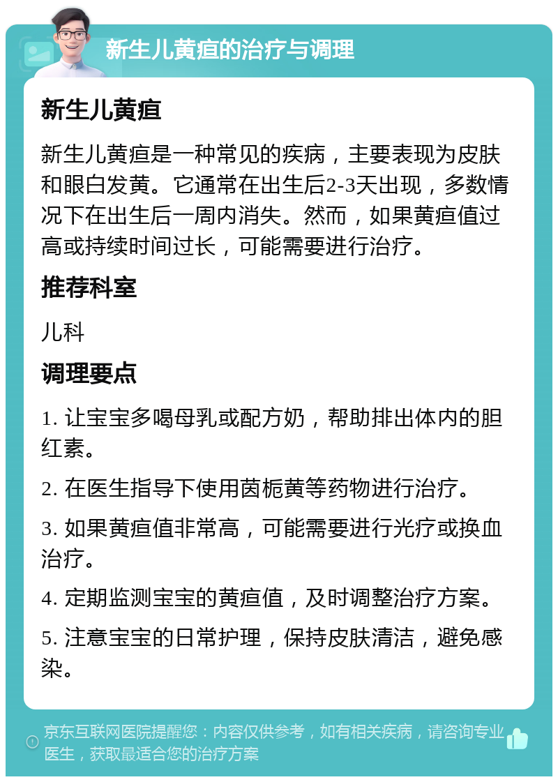 新生儿黄疸的治疗与调理 新生儿黄疸 新生儿黄疸是一种常见的疾病，主要表现为皮肤和眼白发黄。它通常在出生后2-3天出现，多数情况下在出生后一周内消失。然而，如果黄疸值过高或持续时间过长，可能需要进行治疗。 推荐科室 儿科 调理要点 1. 让宝宝多喝母乳或配方奶，帮助排出体内的胆红素。 2. 在医生指导下使用茵栀黄等药物进行治疗。 3. 如果黄疸值非常高，可能需要进行光疗或换血治疗。 4. 定期监测宝宝的黄疸值，及时调整治疗方案。 5. 注意宝宝的日常护理，保持皮肤清洁，避免感染。