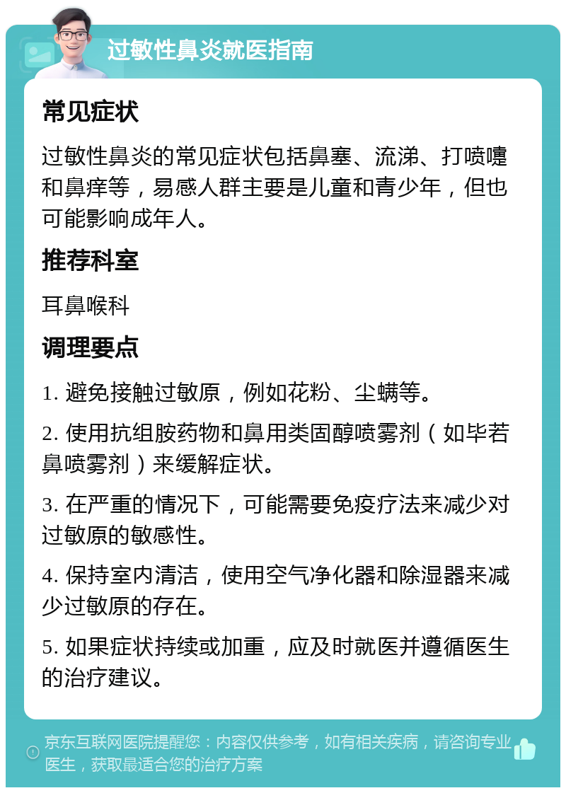 过敏性鼻炎就医指南 常见症状 过敏性鼻炎的常见症状包括鼻塞、流涕、打喷嚏和鼻痒等，易感人群主要是儿童和青少年，但也可能影响成年人。 推荐科室 耳鼻喉科 调理要点 1. 避免接触过敏原，例如花粉、尘螨等。 2. 使用抗组胺药物和鼻用类固醇喷雾剂（如毕若鼻喷雾剂）来缓解症状。 3. 在严重的情况下，可能需要免疫疗法来减少对过敏原的敏感性。 4. 保持室内清洁，使用空气净化器和除湿器来减少过敏原的存在。 5. 如果症状持续或加重，应及时就医并遵循医生的治疗建议。