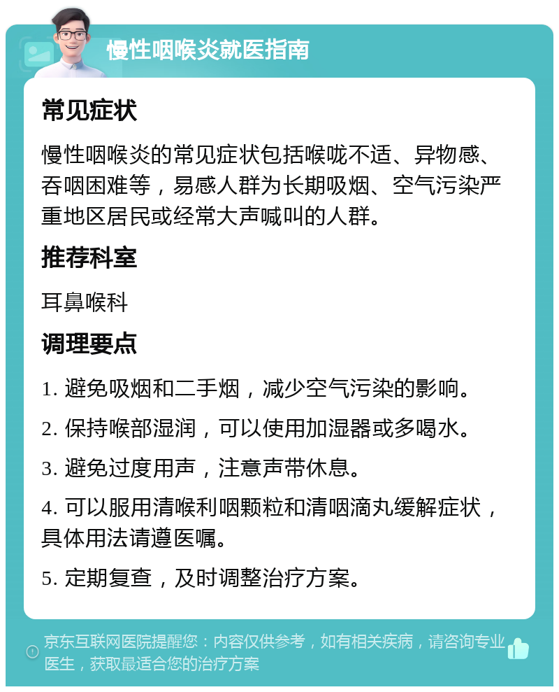 慢性咽喉炎就医指南 常见症状 慢性咽喉炎的常见症状包括喉咙不适、异物感、吞咽困难等，易感人群为长期吸烟、空气污染严重地区居民或经常大声喊叫的人群。 推荐科室 耳鼻喉科 调理要点 1. 避免吸烟和二手烟，减少空气污染的影响。 2. 保持喉部湿润，可以使用加湿器或多喝水。 3. 避免过度用声，注意声带休息。 4. 可以服用清喉利咽颗粒和清咽滴丸缓解症状，具体用法请遵医嘱。 5. 定期复查，及时调整治疗方案。