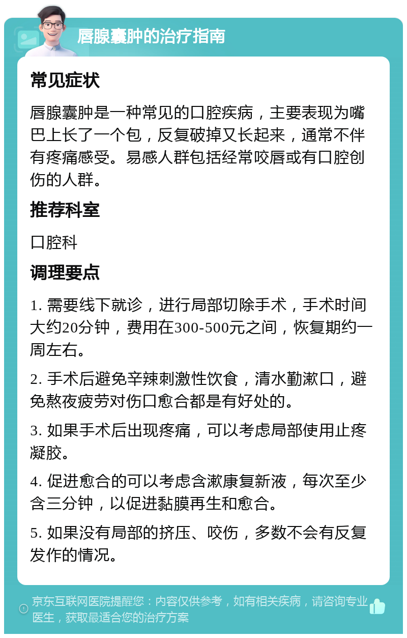 唇腺囊肿的治疗指南 常见症状 唇腺囊肿是一种常见的口腔疾病，主要表现为嘴巴上长了一个包，反复破掉又长起来，通常不伴有疼痛感受。易感人群包括经常咬唇或有口腔创伤的人群。 推荐科室 口腔科 调理要点 1. 需要线下就诊，进行局部切除手术，手术时间大约20分钟，费用在300-500元之间，恢复期约一周左右。 2. 手术后避免辛辣刺激性饮食，清水勤漱口，避免熬夜疲劳对伤口愈合都是有好处的。 3. 如果手术后出现疼痛，可以考虑局部使用止疼凝胶。 4. 促进愈合的可以考虑含漱康复新液，每次至少含三分钟，以促进黏膜再生和愈合。 5. 如果没有局部的挤压、咬伤，多数不会有反复发作的情况。