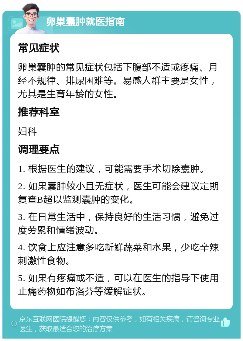 卵巢囊肿就医指南 常见症状 卵巢囊肿的常见症状包括下腹部不适或疼痛、月经不规律、排尿困难等。易感人群主要是女性，尤其是生育年龄的女性。 推荐科室 妇科 调理要点 1. 根据医生的建议，可能需要手术切除囊肿。 2. 如果囊肿较小且无症状，医生可能会建议定期复查B超以监测囊肿的变化。 3. 在日常生活中，保持良好的生活习惯，避免过度劳累和情绪波动。 4. 饮食上应注意多吃新鲜蔬菜和水果，少吃辛辣刺激性食物。 5. 如果有疼痛或不适，可以在医生的指导下使用止痛药物如布洛芬等缓解症状。