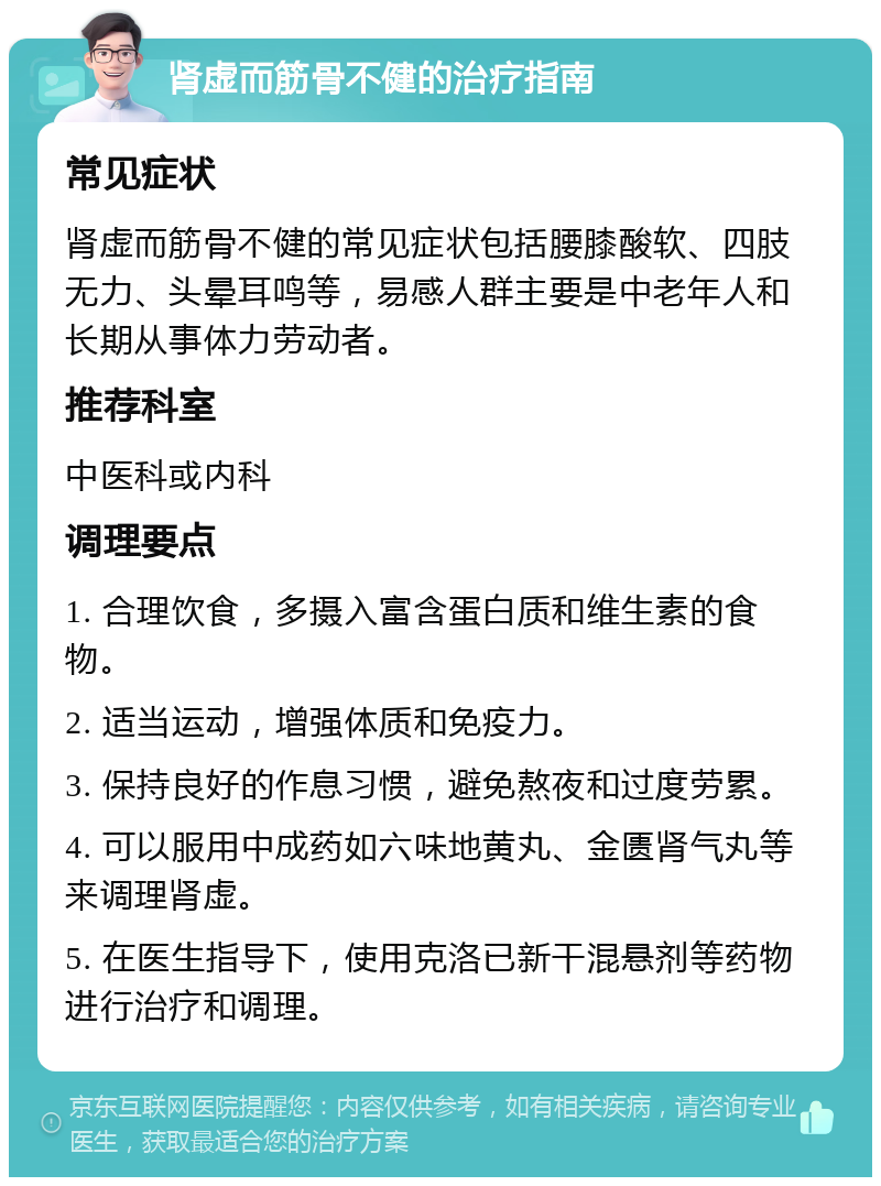 肾虚而筋骨不健的治疗指南 常见症状 肾虚而筋骨不健的常见症状包括腰膝酸软、四肢无力、头晕耳鸣等，易感人群主要是中老年人和长期从事体力劳动者。 推荐科室 中医科或内科 调理要点 1. 合理饮食，多摄入富含蛋白质和维生素的食物。 2. 适当运动，增强体质和免疫力。 3. 保持良好的作息习惯，避免熬夜和过度劳累。 4. 可以服用中成药如六味地黄丸、金匮肾气丸等来调理肾虚。 5. 在医生指导下，使用克洛已新干混悬剂等药物进行治疗和调理。