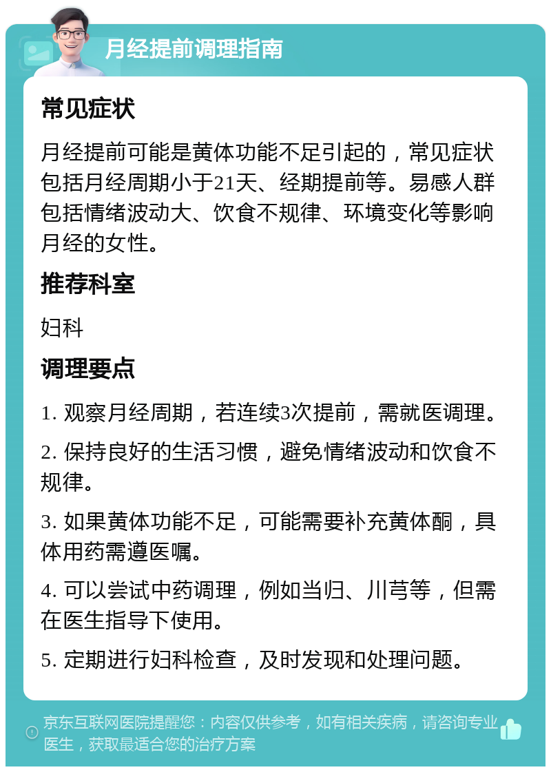 月经提前调理指南 常见症状 月经提前可能是黄体功能不足引起的，常见症状包括月经周期小于21天、经期提前等。易感人群包括情绪波动大、饮食不规律、环境变化等影响月经的女性。 推荐科室 妇科 调理要点 1. 观察月经周期，若连续3次提前，需就医调理。 2. 保持良好的生活习惯，避免情绪波动和饮食不规律。 3. 如果黄体功能不足，可能需要补充黄体酮，具体用药需遵医嘱。 4. 可以尝试中药调理，例如当归、川芎等，但需在医生指导下使用。 5. 定期进行妇科检查，及时发现和处理问题。