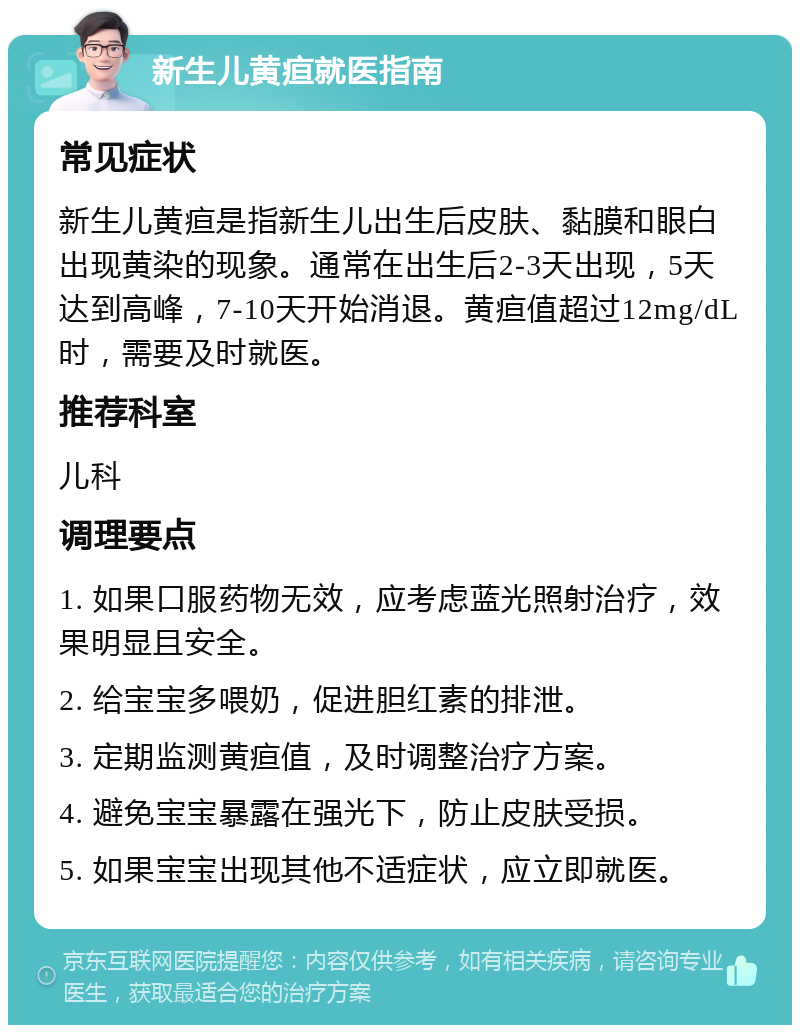 新生儿黄疸就医指南 常见症状 新生儿黄疸是指新生儿出生后皮肤、黏膜和眼白出现黄染的现象。通常在出生后2-3天出现，5天达到高峰，7-10天开始消退。黄疸值超过12mg/dL时，需要及时就医。 推荐科室 儿科 调理要点 1. 如果口服药物无效，应考虑蓝光照射治疗，效果明显且安全。 2. 给宝宝多喂奶，促进胆红素的排泄。 3. 定期监测黄疸值，及时调整治疗方案。 4. 避免宝宝暴露在强光下，防止皮肤受损。 5. 如果宝宝出现其他不适症状，应立即就医。