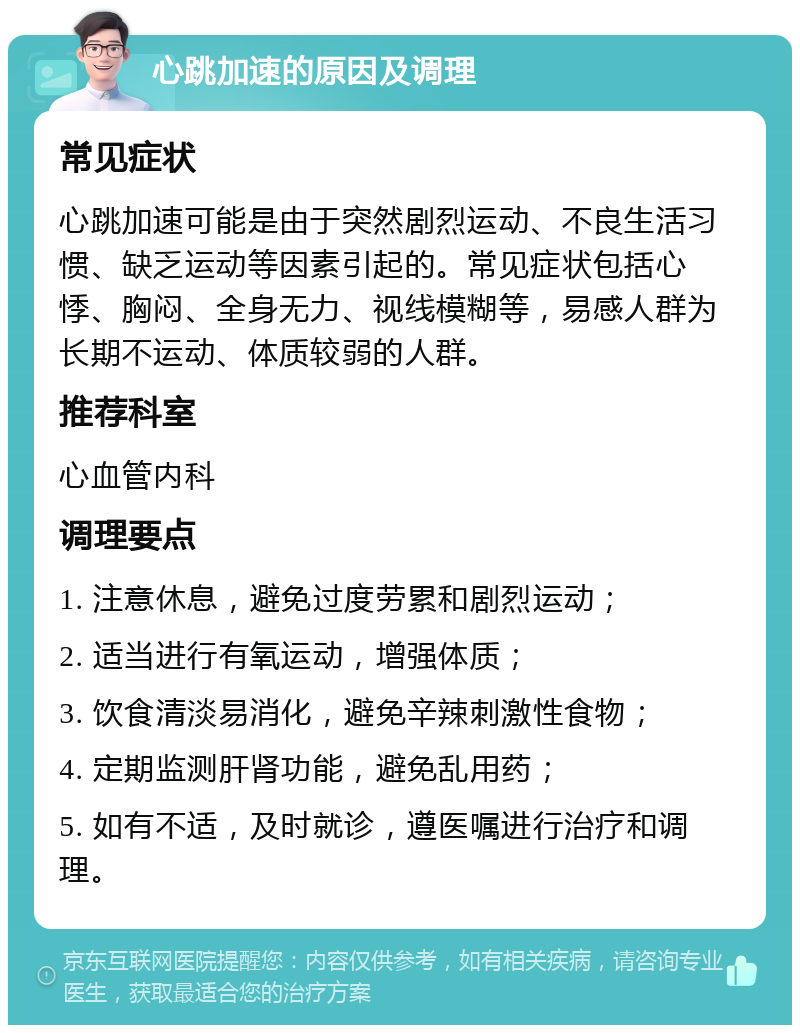 心跳加速的原因及调理 常见症状 心跳加速可能是由于突然剧烈运动、不良生活习惯、缺乏运动等因素引起的。常见症状包括心悸、胸闷、全身无力、视线模糊等，易感人群为长期不运动、体质较弱的人群。 推荐科室 心血管内科 调理要点 1. 注意休息，避免过度劳累和剧烈运动； 2. 适当进行有氧运动，增强体质； 3. 饮食清淡易消化，避免辛辣刺激性食物； 4. 定期监测肝肾功能，避免乱用药； 5. 如有不适，及时就诊，遵医嘱进行治疗和调理。