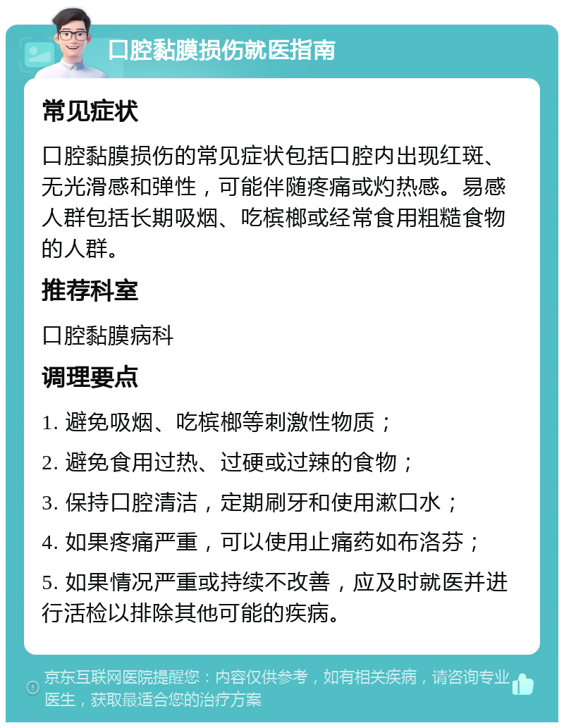 口腔黏膜损伤就医指南 常见症状 口腔黏膜损伤的常见症状包括口腔内出现红斑、无光滑感和弹性，可能伴随疼痛或灼热感。易感人群包括长期吸烟、吃槟榔或经常食用粗糙食物的人群。 推荐科室 口腔黏膜病科 调理要点 1. 避免吸烟、吃槟榔等刺激性物质； 2. 避免食用过热、过硬或过辣的食物； 3. 保持口腔清洁，定期刷牙和使用漱口水； 4. 如果疼痛严重，可以使用止痛药如布洛芬； 5. 如果情况严重或持续不改善，应及时就医并进行活检以排除其他可能的疾病。