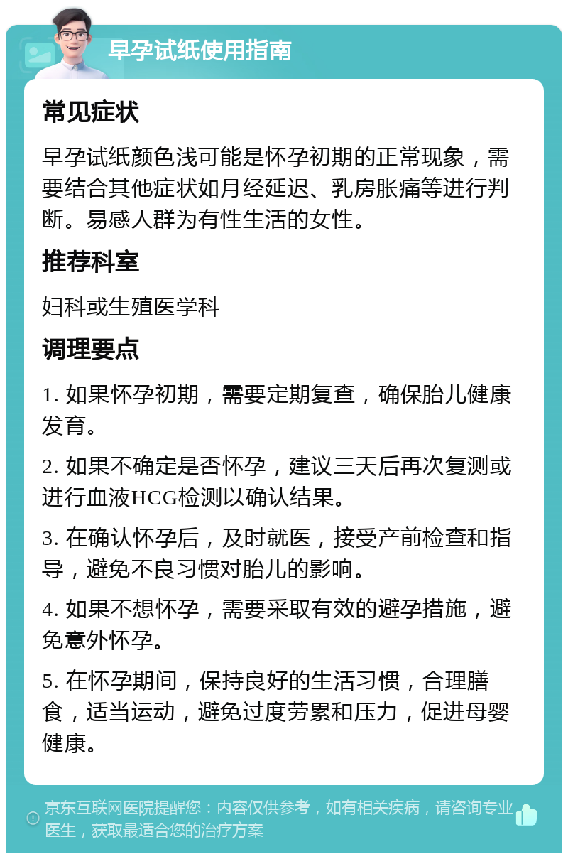 早孕试纸使用指南 常见症状 早孕试纸颜色浅可能是怀孕初期的正常现象，需要结合其他症状如月经延迟、乳房胀痛等进行判断。易感人群为有性生活的女性。 推荐科室 妇科或生殖医学科 调理要点 1. 如果怀孕初期，需要定期复查，确保胎儿健康发育。 2. 如果不确定是否怀孕，建议三天后再次复测或进行血液HCG检测以确认结果。 3. 在确认怀孕后，及时就医，接受产前检查和指导，避免不良习惯对胎儿的影响。 4. 如果不想怀孕，需要采取有效的避孕措施，避免意外怀孕。 5. 在怀孕期间，保持良好的生活习惯，合理膳食，适当运动，避免过度劳累和压力，促进母婴健康。