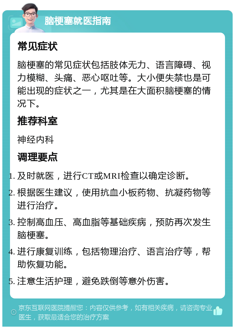 脑梗塞就医指南 常见症状 脑梗塞的常见症状包括肢体无力、语言障碍、视力模糊、头痛、恶心呕吐等。大小便失禁也是可能出现的症状之一，尤其是在大面积脑梗塞的情况下。 推荐科室 神经内科 调理要点 及时就医，进行CT或MRI检查以确定诊断。 根据医生建议，使用抗血小板药物、抗凝药物等进行治疗。 控制高血压、高血脂等基础疾病，预防再次发生脑梗塞。 进行康复训练，包括物理治疗、语言治疗等，帮助恢复功能。 注意生活护理，避免跌倒等意外伤害。