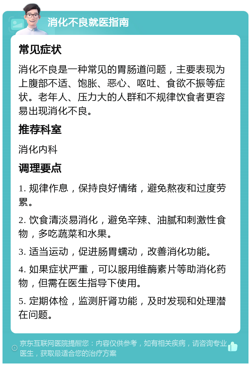 消化不良就医指南 常见症状 消化不良是一种常见的胃肠道问题，主要表现为上腹部不适、饱胀、恶心、呕吐、食欲不振等症状。老年人、压力大的人群和不规律饮食者更容易出现消化不良。 推荐科室 消化内科 调理要点 1. 规律作息，保持良好情绪，避免熬夜和过度劳累。 2. 饮食清淡易消化，避免辛辣、油腻和刺激性食物，多吃蔬菜和水果。 3. 适当运动，促进肠胃蠕动，改善消化功能。 4. 如果症状严重，可以服用维酶素片等助消化药物，但需在医生指导下使用。 5. 定期体检，监测肝肾功能，及时发现和处理潜在问题。