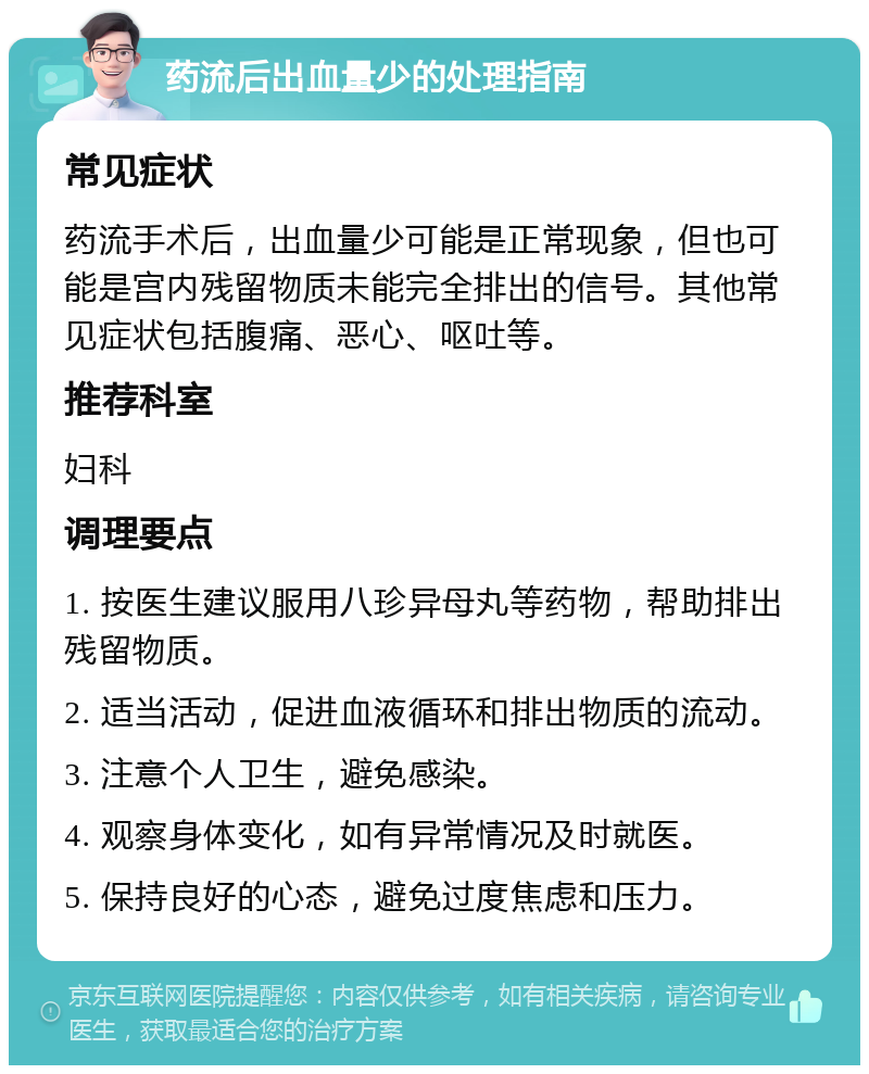 药流后出血量少的处理指南 常见症状 药流手术后，出血量少可能是正常现象，但也可能是宫内残留物质未能完全排出的信号。其他常见症状包括腹痛、恶心、呕吐等。 推荐科室 妇科 调理要点 1. 按医生建议服用八珍异母丸等药物，帮助排出残留物质。 2. 适当活动，促进血液循环和排出物质的流动。 3. 注意个人卫生，避免感染。 4. 观察身体变化，如有异常情况及时就医。 5. 保持良好的心态，避免过度焦虑和压力。