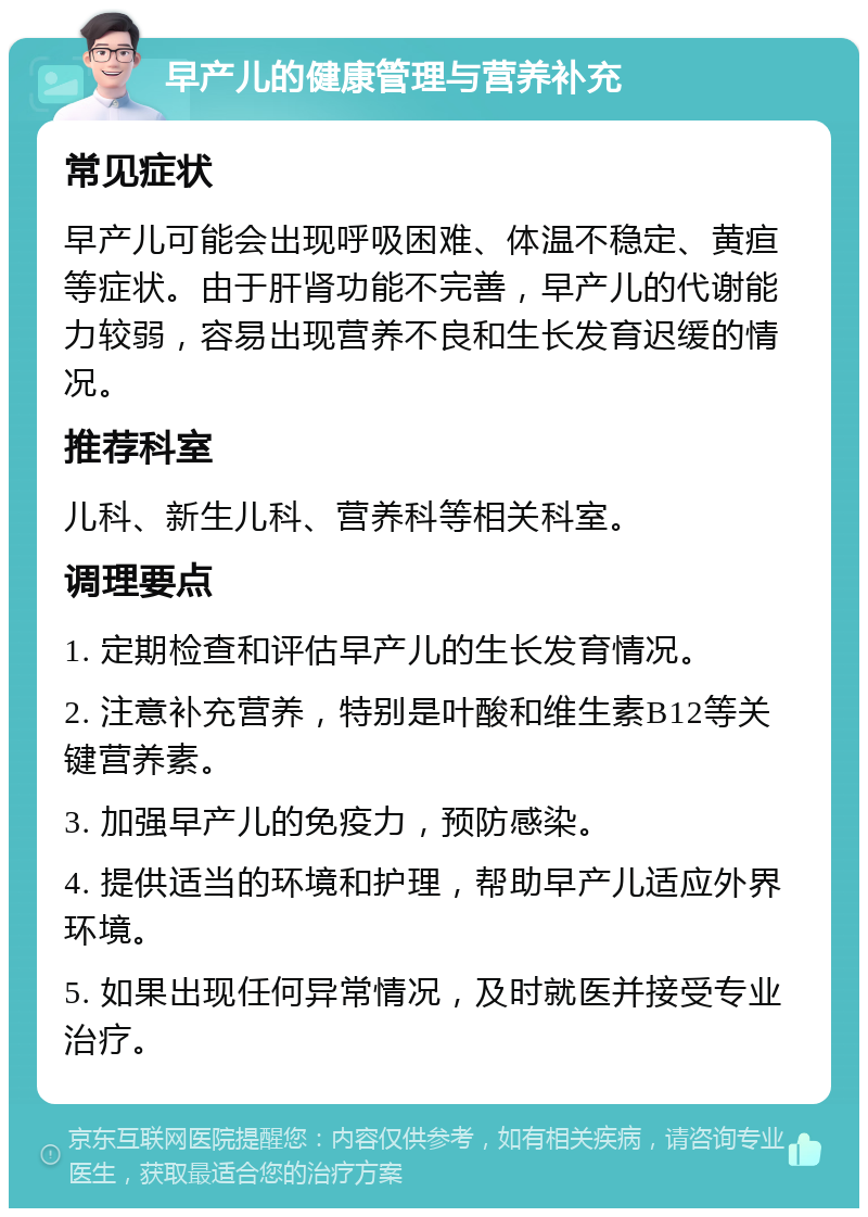 早产儿的健康管理与营养补充 常见症状 早产儿可能会出现呼吸困难、体温不稳定、黄疸等症状。由于肝肾功能不完善，早产儿的代谢能力较弱，容易出现营养不良和生长发育迟缓的情况。 推荐科室 儿科、新生儿科、营养科等相关科室。 调理要点 1. 定期检查和评估早产儿的生长发育情况。 2. 注意补充营养，特别是叶酸和维生素B12等关键营养素。 3. 加强早产儿的免疫力，预防感染。 4. 提供适当的环境和护理，帮助早产儿适应外界环境。 5. 如果出现任何异常情况，及时就医并接受专业治疗。