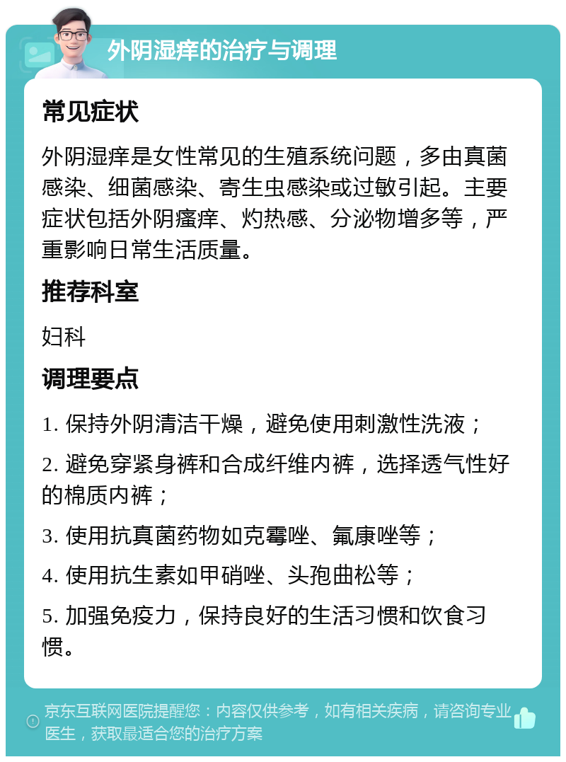 外阴湿痒的治疗与调理 常见症状 外阴湿痒是女性常见的生殖系统问题，多由真菌感染、细菌感染、寄生虫感染或过敏引起。主要症状包括外阴瘙痒、灼热感、分泌物增多等，严重影响日常生活质量。 推荐科室 妇科 调理要点 1. 保持外阴清洁干燥，避免使用刺激性洗液； 2. 避免穿紧身裤和合成纤维内裤，选择透气性好的棉质内裤； 3. 使用抗真菌药物如克霉唑、氟康唑等； 4. 使用抗生素如甲硝唑、头孢曲松等； 5. 加强免疫力，保持良好的生活习惯和饮食习惯。