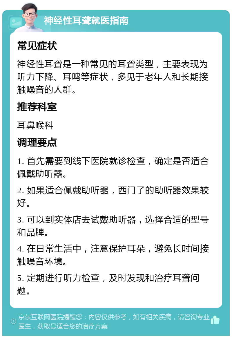 神经性耳聋就医指南 常见症状 神经性耳聋是一种常见的耳聋类型，主要表现为听力下降、耳鸣等症状，多见于老年人和长期接触噪音的人群。 推荐科室 耳鼻喉科 调理要点 1. 首先需要到线下医院就诊检查，确定是否适合佩戴助听器。 2. 如果适合佩戴助听器，西门子的助听器效果较好。 3. 可以到实体店去试戴助听器，选择合适的型号和品牌。 4. 在日常生活中，注意保护耳朵，避免长时间接触噪音环境。 5. 定期进行听力检查，及时发现和治疗耳聋问题。