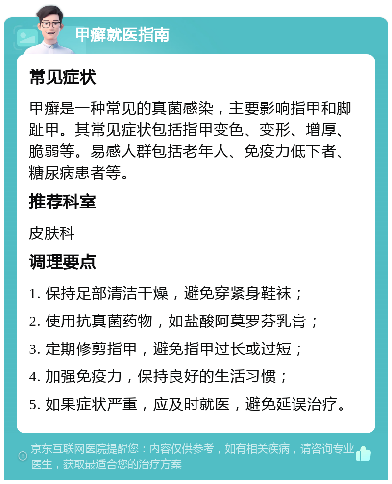 甲癣就医指南 常见症状 甲癣是一种常见的真菌感染，主要影响指甲和脚趾甲。其常见症状包括指甲变色、变形、增厚、脆弱等。易感人群包括老年人、免疫力低下者、糖尿病患者等。 推荐科室 皮肤科 调理要点 1. 保持足部清洁干燥，避免穿紧身鞋袜； 2. 使用抗真菌药物，如盐酸阿莫罗芬乳膏； 3. 定期修剪指甲，避免指甲过长或过短； 4. 加强免疫力，保持良好的生活习惯； 5. 如果症状严重，应及时就医，避免延误治疗。