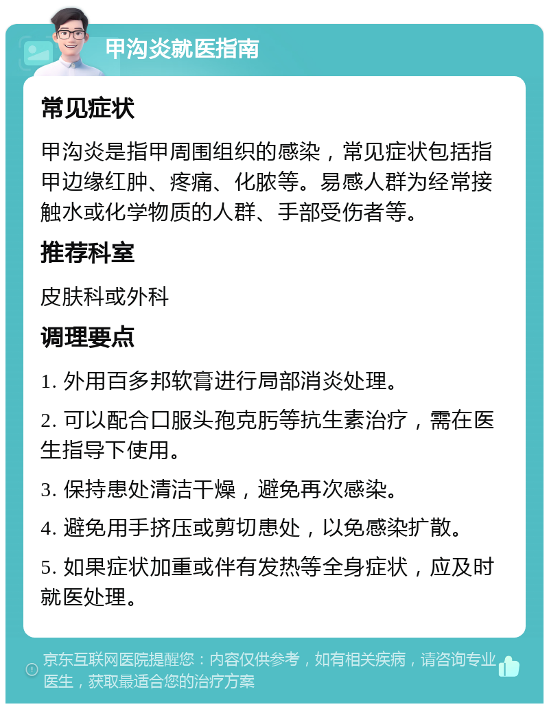 甲沟炎就医指南 常见症状 甲沟炎是指甲周围组织的感染，常见症状包括指甲边缘红肿、疼痛、化脓等。易感人群为经常接触水或化学物质的人群、手部受伤者等。 推荐科室 皮肤科或外科 调理要点 1. 外用百多邦软膏进行局部消炎处理。 2. 可以配合口服头孢克肟等抗生素治疗，需在医生指导下使用。 3. 保持患处清洁干燥，避免再次感染。 4. 避免用手挤压或剪切患处，以免感染扩散。 5. 如果症状加重或伴有发热等全身症状，应及时就医处理。