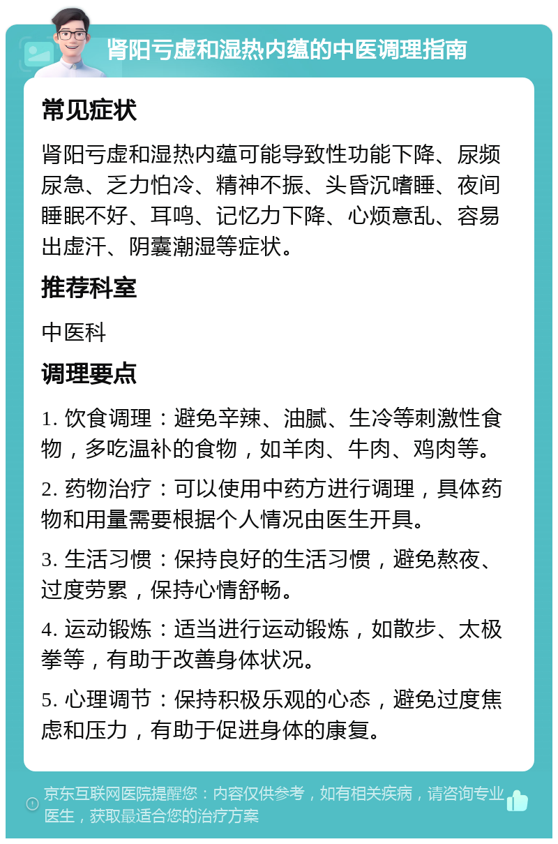 肾阳亏虚和湿热内蕴的中医调理指南 常见症状 肾阳亏虚和湿热内蕴可能导致性功能下降、尿频尿急、乏力怕冷、精神不振、头昏沉嗜睡、夜间睡眠不好、耳鸣、记忆力下降、心烦意乱、容易出虚汗、阴囊潮湿等症状。 推荐科室 中医科 调理要点 1. 饮食调理：避免辛辣、油腻、生冷等刺激性食物，多吃温补的食物，如羊肉、牛肉、鸡肉等。 2. 药物治疗：可以使用中药方进行调理，具体药物和用量需要根据个人情况由医生开具。 3. 生活习惯：保持良好的生活习惯，避免熬夜、过度劳累，保持心情舒畅。 4. 运动锻炼：适当进行运动锻炼，如散步、太极拳等，有助于改善身体状况。 5. 心理调节：保持积极乐观的心态，避免过度焦虑和压力，有助于促进身体的康复。