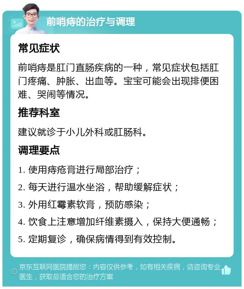 前哨痔的治疗与调理 常见症状 前哨痔是肛门直肠疾病的一种，常见症状包括肛门疼痛、肿胀、出血等。宝宝可能会出现排便困难、哭闹等情况。 推荐科室 建议就诊于小儿外科或肛肠科。 调理要点 1. 使用痔疮膏进行局部治疗； 2. 每天进行温水坐浴，帮助缓解症状； 3. 外用红霉素软膏，预防感染； 4. 饮食上注意增加纤维素摄入，保持大便通畅； 5. 定期复诊，确保病情得到有效控制。