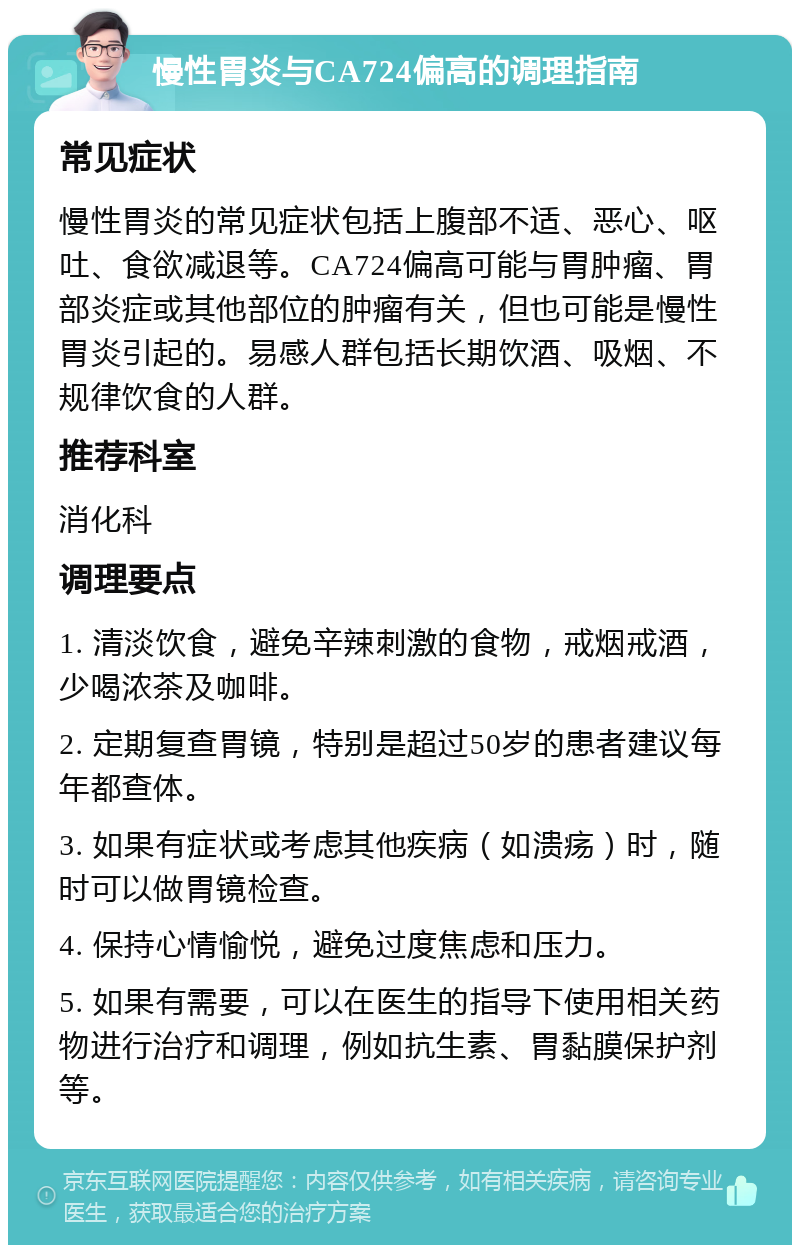 慢性胃炎与CA724偏高的调理指南 常见症状 慢性胃炎的常见症状包括上腹部不适、恶心、呕吐、食欲减退等。CA724偏高可能与胃肿瘤、胃部炎症或其他部位的肿瘤有关，但也可能是慢性胃炎引起的。易感人群包括长期饮酒、吸烟、不规律饮食的人群。 推荐科室 消化科 调理要点 1. 清淡饮食，避免辛辣刺激的食物，戒烟戒酒，少喝浓茶及咖啡。 2. 定期复查胃镜，特别是超过50岁的患者建议每年都查体。 3. 如果有症状或考虑其他疾病（如溃疡）时，随时可以做胃镜检查。 4. 保持心情愉悦，避免过度焦虑和压力。 5. 如果有需要，可以在医生的指导下使用相关药物进行治疗和调理，例如抗生素、胃黏膜保护剂等。