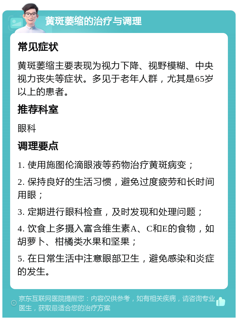 黄斑萎缩的治疗与调理 常见症状 黄斑萎缩主要表现为视力下降、视野模糊、中央视力丧失等症状。多见于老年人群，尤其是65岁以上的患者。 推荐科室 眼科 调理要点 1. 使用施图伦滴眼液等药物治疗黄斑病变； 2. 保持良好的生活习惯，避免过度疲劳和长时间用眼； 3. 定期进行眼科检查，及时发现和处理问题； 4. 饮食上多摄入富含维生素A、C和E的食物，如胡萝卜、柑橘类水果和坚果； 5. 在日常生活中注意眼部卫生，避免感染和炎症的发生。