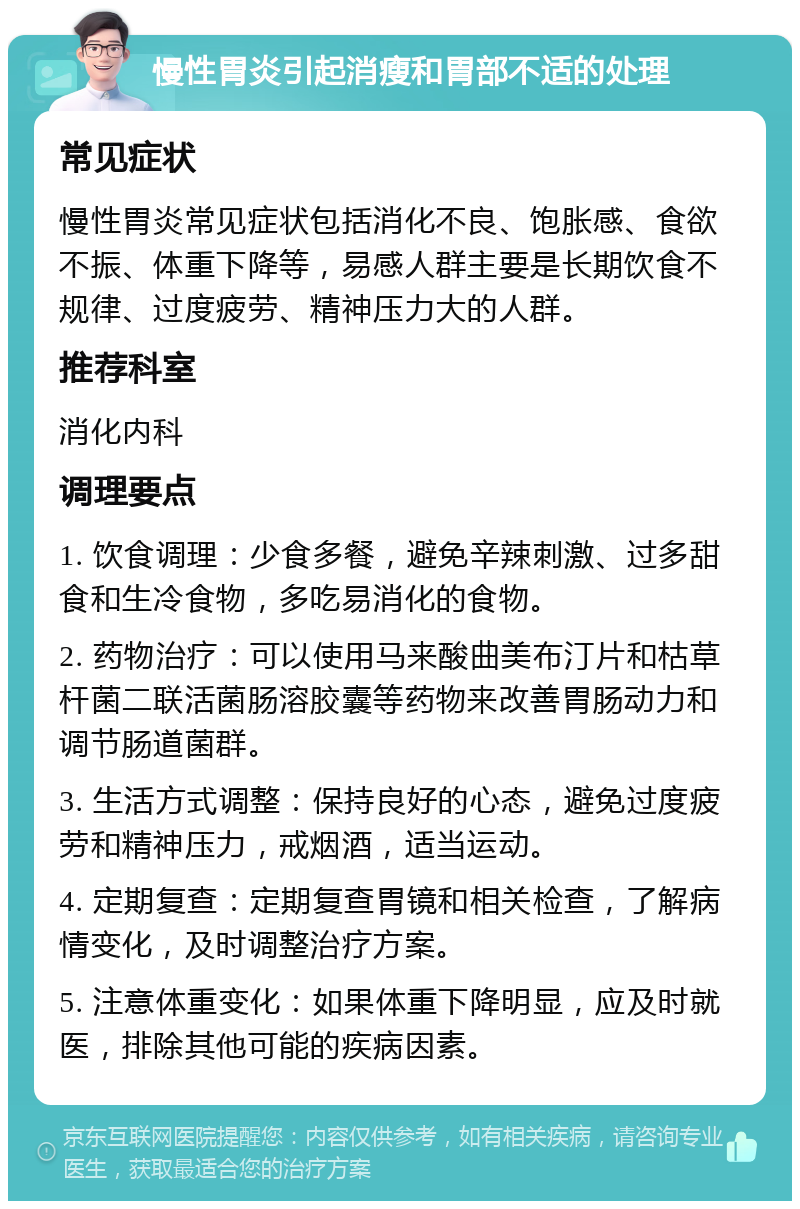 慢性胃炎引起消瘦和胃部不适的处理 常见症状 慢性胃炎常见症状包括消化不良、饱胀感、食欲不振、体重下降等，易感人群主要是长期饮食不规律、过度疲劳、精神压力大的人群。 推荐科室 消化内科 调理要点 1. 饮食调理：少食多餐，避免辛辣刺激、过多甜食和生冷食物，多吃易消化的食物。 2. 药物治疗：可以使用马来酸曲美布汀片和枯草杆菌二联活菌肠溶胶囊等药物来改善胃肠动力和调节肠道菌群。 3. 生活方式调整：保持良好的心态，避免过度疲劳和精神压力，戒烟酒，适当运动。 4. 定期复查：定期复查胃镜和相关检查，了解病情变化，及时调整治疗方案。 5. 注意体重变化：如果体重下降明显，应及时就医，排除其他可能的疾病因素。