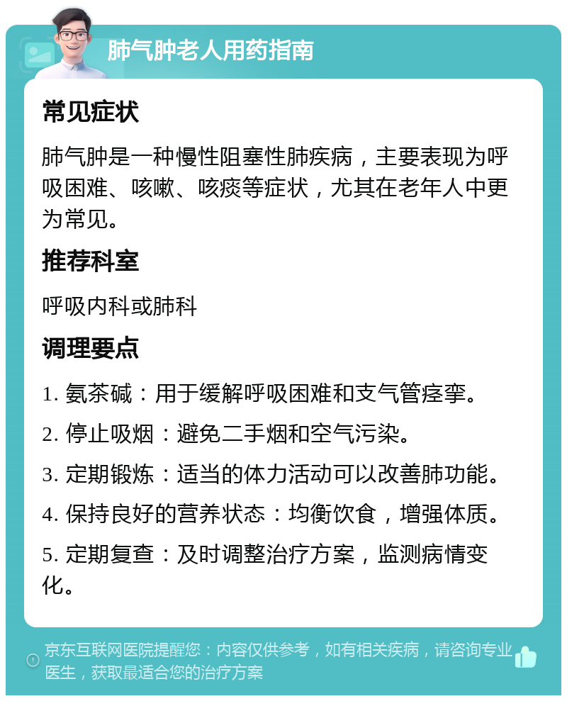 肺气肿老人用药指南 常见症状 肺气肿是一种慢性阻塞性肺疾病，主要表现为呼吸困难、咳嗽、咳痰等症状，尤其在老年人中更为常见。 推荐科室 呼吸内科或肺科 调理要点 1. 氨茶碱：用于缓解呼吸困难和支气管痉挛。 2. 停止吸烟：避免二手烟和空气污染。 3. 定期锻炼：适当的体力活动可以改善肺功能。 4. 保持良好的营养状态：均衡饮食，增强体质。 5. 定期复查：及时调整治疗方案，监测病情变化。