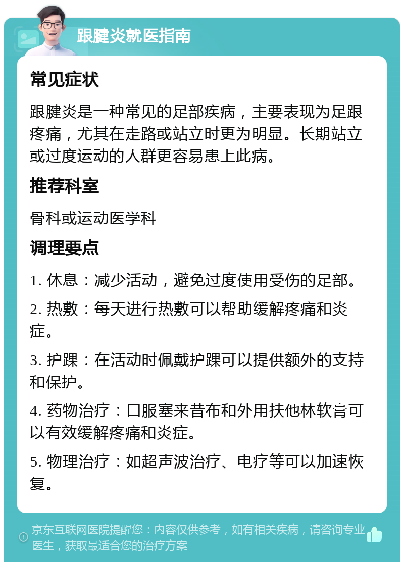 跟腱炎就医指南 常见症状 跟腱炎是一种常见的足部疾病，主要表现为足跟疼痛，尤其在走路或站立时更为明显。长期站立或过度运动的人群更容易患上此病。 推荐科室 骨科或运动医学科 调理要点 1. 休息：减少活动，避免过度使用受伤的足部。 2. 热敷：每天进行热敷可以帮助缓解疼痛和炎症。 3. 护踝：在活动时佩戴护踝可以提供额外的支持和保护。 4. 药物治疗：口服塞来昔布和外用扶他林软膏可以有效缓解疼痛和炎症。 5. 物理治疗：如超声波治疗、电疗等可以加速恢复。