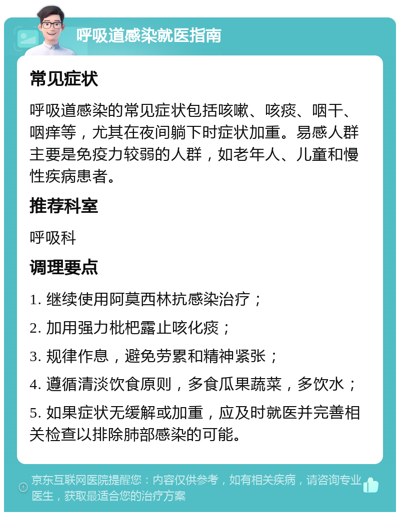 呼吸道感染就医指南 常见症状 呼吸道感染的常见症状包括咳嗽、咳痰、咽干、咽痒等，尤其在夜间躺下时症状加重。易感人群主要是免疫力较弱的人群，如老年人、儿童和慢性疾病患者。 推荐科室 呼吸科 调理要点 1. 继续使用阿莫西林抗感染治疗； 2. 加用强力枇杷露止咳化痰； 3. 规律作息，避免劳累和精神紧张； 4. 遵循清淡饮食原则，多食瓜果蔬菜，多饮水； 5. 如果症状无缓解或加重，应及时就医并完善相关检查以排除肺部感染的可能。