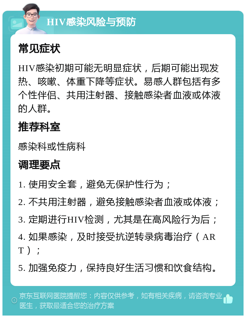 HIV感染风险与预防 常见症状 HIV感染初期可能无明显症状，后期可能出现发热、咳嗽、体重下降等症状。易感人群包括有多个性伴侣、共用注射器、接触感染者血液或体液的人群。 推荐科室 感染科或性病科 调理要点 1. 使用安全套，避免无保护性行为； 2. 不共用注射器，避免接触感染者血液或体液； 3. 定期进行HIV检测，尤其是在高风险行为后； 4. 如果感染，及时接受抗逆转录病毒治疗（ART）； 5. 加强免疫力，保持良好生活习惯和饮食结构。