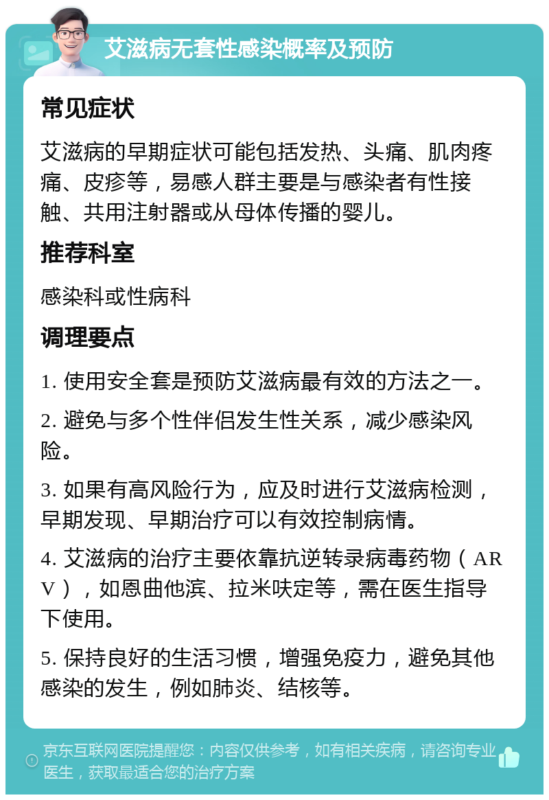 艾滋病无套性感染概率及预防 常见症状 艾滋病的早期症状可能包括发热、头痛、肌肉疼痛、皮疹等，易感人群主要是与感染者有性接触、共用注射器或从母体传播的婴儿。 推荐科室 感染科或性病科 调理要点 1. 使用安全套是预防艾滋病最有效的方法之一。 2. 避免与多个性伴侣发生性关系，减少感染风险。 3. 如果有高风险行为，应及时进行艾滋病检测，早期发现、早期治疗可以有效控制病情。 4. 艾滋病的治疗主要依靠抗逆转录病毒药物（ARV），如恩曲他滨、拉米呋定等，需在医生指导下使用。 5. 保持良好的生活习惯，增强免疫力，避免其他感染的发生，例如肺炎、结核等。